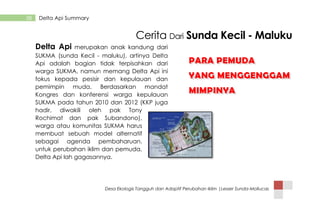 Desa Ekologis Tangguh dan Adaptif Perubahan Iklim |Lesser Sunda-Mollucas
38 Delta Api Summary
Cerita Dari Sunda Kecil - Maluku
Delta Api merupakan anak kandung dari
SUKMA (sunda Kecil - maluku), artinya Delta
Api adalah bagian tidak terpisahkan dari
warga SUKMA, namun memang Delta Api ini
fokus kepada pesisir dan kepulauan dan
pemimpin muda. Berdasarkan mandat
Kongres dan konferensi warga kepulauan
SUKMA pada tahun 2010 dan 2012 (KKP juga
hadir, diwakili oleh pak Tony
Rochimat dan pak Subandono),
warga atau komunitas SUKMA harus
membuat sebuah model alternatif
sebagai agenda pembaharuan.
untuk perubahan iklim dan pemuda,
Delta Api lah gagasannya.
PARA PEMUDA
YANG MENGGENGGAM
MIMPINYA
PARA PEMUDA
YANG MENGGENGGAM
MIMPINYA
 