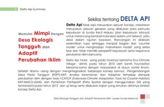 Desa Ekologis Tangguh dan Adaptif Perubahan Iklim |Lesser Sunda-Mollucas
3 Delta Api Summary
Sekilas tentang DELTA API
Delta Api tidak saja merupakan sebuah konsep, melainkan
merupakan sebuah gerakan yang dilakukan para pemuda
kepulauan di Sunda Kecil Maluku (dan Kepulauan lainnya)
untuk merancang kembali Indonesia dalam unit terkecil, yaitu
desa dalam rajutan kawasan. Rancangan ini didesain
sedemikian rupa sehingga menjadi bagian dari „counter
model‟ untuk menghadapi „mainstream model‟ yang serba
bias dan tidak memiliki perspektif kepulauan serta responsive
perubahan iklim-bencana.
Delta Api mulai -yang pada mulanya bernama Eco-Climate
Village- dirintis pada tahun 2010 oleh Santiri Foundation
bersama-sama dengan masyarakat di dusun Jambi Anom.
Setelah diramu ulang dengan mengintegrasikan beberapa konsep lainnya -Pengembangan
Desa Pesisir Tangguh (PDPT)-KKP; Analisa Kerentanan dan Adaptasi terhadap dampak
perubahan iklim dengan tools I-CATCH (Indonesia-Climate Adaptation Tools for Coastal Habitat)
KKP-IMACS-USAID, dan Pemetaan Partisipatif (Peta Spatial dengan menggunakan GIS yang
terstandart)-pada tahun 2012 dan uji terap serta dilakukan kajian yang simultan akhirnya lahirlah
konsep Delta Api.
Memulai Mimpi Dengan
Desa Ekologis
Tangguh dan
Adaptif
Perubahan Iklim
 