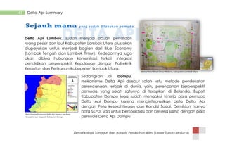 Desa Ekologis Tangguh dan Adaptif Perubahan Iklim |Lesser Sunda-Mollucas
43 Delta Api Summary
Delta Api Lombok, sudah menjadi acuan penataan
ruang pesisir dan laut Kabupaten Lombok Utara plus akan
diupayakan untuk menjadi bagian dari Blue Economy
(Lombok Tengah dan Lombok Timur). Kedepannya juga
akan dibina hubungan komunikasi terkait integrasi
pendidikan berperspektif Kepulauan dengan Politeknik
Kelautan dan Perikanan Kabupaten Lombok Utara.
Sedangkan di Dompu,
mekanisme Delta Api disebut salah satu metode pendekatan
perencanaan terbaik di dunia, yaitu perencanan berperspektif
pemuda yang salah satunya di terapkan di Belanda. Bupati
Kabupaten Dompu juga sudah mengakui kinerja para pemuda
Delta Api Dompu karena mengintegrasikan peta Delta Api
dengan Peta kesejahteraan dan Kondisi Sosial, Demikian halnya
para SKPD, siap untuk berkoordiasi dan bekerja sama dengan para
pemuda Delta Api Dompu.
Sejauh mana yang sudah dilakukan pemuda
 