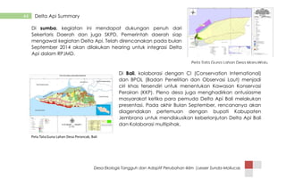 Desa Ekologis Tangguh dan Adaptif Perubahan Iklim |Lesser Sunda-Mollucas
44 Delta Api Summary
Di sumba, kegiatan ini mendapat dukungan penuh dari
Sekertaris Daerah dan juga SKPD, Pemerintah daerah siap
mengawal kegiatan Delta Api. Telah direncanakan pada bulan
September 2014 akan dilakukan hearing untuk integrasi Delta
Api dalam RPJMD.
Di Bali, kolaborasi dengan CI (Conservation International)
dan BPOL (Badan Penelitian dan Observasi Laut) menjadi
ciri khas tersendiri untuk menentukan Kawasan Konservasi
Perairan (KKP). Pleno desa juga menghadirkan antusiasme
masyarakat ketika para pemuda Delta Api Bali melakukan
presentasi. Pada akhir Bulan September, rencananya akan
diagendakan pertemuan dengan bupati Kabupaten
Jembrana untuk mendiskusikan keberlanjutan Delta Api Bali
dan Kolaborasi multipihak.
Peta Tata Guna Lahan Desa ManuWolu,
Sumba Tengah
 