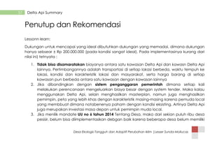 Desa Ekologis Tangguh dan Adaptif Perubahan Iklim |Lesser Sunda-Mollucas
57 Delta Api Summary
Penutup dan Rekomendasi
Lessonn learn:
Dukungan untuk mencapai yang ideal dibutuhkan dukungan yang memadai, dimana dukungan
hanya sebsear ± Rp 200.000.000 (pada kondisi sangat ideal). Pada implementasinya kurang dari
nilai ini) tetnyata :
1. Tidak bisa disamaratakan biayanya antara satu kawasan Delta Api dan kawasn Delta Api
lainnya. Pertimbangannya adalah transportasi di setiap lokasi berbeda, waktu tempuh ke
lokasi, kondisi dan karakteristik lokasi dan masyarakat, serta harga barang di setiap
kawasan pun berbeda antara satu kawasan dengan kawasan lainnya
2. Jika dibandingkan dengan sistem penganggaran pemerintah dimana setiap kali
melakukan perencanaan mengeluarkan biaya besar dengan system tender. Maka kalau
menggunakan Delta Api, selain menghasilkan masterplan, namun juga menghasilkan
pemimpin, peta yang lebih khas dengan karakteristik masing-masing karena pemuda local
yang membbuat dimana notabenenya paham dengan kondisi eksisting. Artinya Delta Api
juga merupakan Investasi masa depan untuk pemimpin muda local.
3. Jika menilik mandate UU no 6 tahun 2014 Tentang Desa, maka dari sekian puluh ribu desa
pesisir, belum bisa diimplementasikan debgan baik karena beberapa desa belum memiliki
 