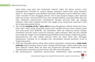 Desa Ekologis Tangguh dan Adaptif Perubahan Iklim |Lesser Sunda-Mollucas
58 Delta Api Summary
tapal batas yang jelas dan berstandar nasional. Delta Api dirasa mampu untuk
mengakomodir mandate ini, sampai dengan persiapan perencnaan yang sistematis.
Selain itu. Jika anggaran yang diberikan kemudian dialokasikan secara efektif dan efisien,
maka mandate ini bisa dianggap berhasil. Hal ini bisa dicapai dengan peran pemuda
Delta Api di desa. Pemuda Delta PAi pu bisa menjadi fasilitator yang baik ketika desa lain
ingin melakukan perencanaan komprehensif. Dengan pemuda Delta Api sebagai
fasilitator, maka akan menjadi stimulant dan trigger untuk menemukan pemimpin muda
lain di desa-desa pesisir lainnya.
4. Jika meniliki mandate UU No 1 tahun 2014 tentang Pengelolaan Wilayah Pesisir dan Pulau-
Pulau Kecil, maka setiap kabupaten pesisir harus memilikir rencana zonasi wilayah pesisir
dan pulau-pulau kecil (RZWP3K). Jika Masterplan Delta Api didukung sampai dengan
memebuat rencana zonasi ruang laut kawasan. Maka kawasan Delta Api bisa menjadi
role model dan trigger untuk mengembangan RZWP3K sampai dengan tingkat kabupaten.
pembuatannya pun bisa melalui pemuda Delta Api yang sudah ada. Sehingga,
pelaksanaan mandate UU ini sekaligus bisa menciptakan banyak pemimpin muda di
tingkat kabupaten
5. Tidak bisa dipungkiri bahwa setiap desa bahkan kabupaten membutuhkan kader-kader
potensial jangka panjang. Namun perlu menjadi pertimbangan, ketika kader-kader yang
telah dibentuk melalui Delta Api telah siap. Bagaimana kemudian kader-kader ini bisa
dimaksimalkan potensinya secara kontinyu oleh desa dan kabupaten.
6. Bias pembangunan, mekanisme perencanaan, keterbatasan akses pendidikan dan
 