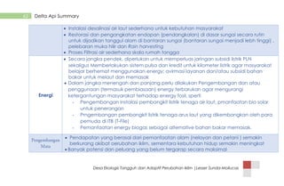 Desa Ekologis Tangguh dan Adaptif Perubahan Iklim |Lesser Sunda-Mollucas
62 Delta Api Summary
 Instalasi desalinasi air laut sederhana untuk kebutuhan masyarakat
 Restorasi dan pengangkatan endapan (pendangkalan) di dasar sungai secara rutin
untuk dijadikan tanggul alam di bantaran sungai (bantaran sungai menjadi lebh tinggi) ,
pelebaran muka hilir dan Rain harvesting
 Proses Filtrasi air sederhana skala rumah tangga
Energi
 Secara jangka pendek, diperlukan untuk memperluas jaringan subsidi listrik PLN
sekaligus Memberlakukan sistem pulsa dan kredit untuk kilometer listrik agar masyarakat
belajar berhemat menggunakan energy; avirmasi layanan dan/atau subsidi bahan
bakar untuk melaut dan memasak
 Dalam jangka menengah dan panjang perlu dilakukan Pengembangan dan atau
penggunaan (termasuk pembiasaan) energy terbarukan agar mengurangi
ketergantungan masyarakat terhadap energy fosil, sperti
- Pengembangan instalasi pembangkit listrik tenaga air laut, pmanfaatan bio solar
untuk penerangan
- Prngembangan pembangkit listrik tenaga arus laut yang dikembangkan oleh para
pemuda di ITB (T-File)
- Pemanfaatan energy biogas sebagai alternative bahan bakar memasak.
 Pendapatan yang berasal dari pemanfaatan alam (nelayan dan petani ) semakin
berkurang akibat oerubahan iklim, sementara kebutuhan hidup semakin meningkat
 Banyak potensi dan peluang yang belum tergarap secara maksimal
 