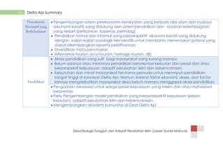 Desa Ekologis Tangguh dan Adaptif Perubahan Iklim |Lesser Sunda-Mollucas
63 Delta Api Summary
 Pengembangan sistem perekonomin kerakyatan yang berbasis nilai alam dan budaya
(ekonomi kreatif) yang didukung oleh sistem pendidikan dan layanan kelembagaan
yang terkait (perbankan, koperasi, perindag).
 Pendidikan formal dan informal yang berperspektif ekonomi kreatif yang didukung
dengan kajian-kajian sosiologik-teknokratik untuk membantu menentukan potensi yang
dapat dikembangkan beserta pelatihannya
 Diversifikasi mata pencharian
 Alternative tourism (eco-tourism, heritage tourism, dll)
 Akses pendidikan yang sulit bagi masayrakat yang kurang mampu
 Belum adanya atau minimnya pendidikan berorientasi kelautan dan pesisir dan atau
berperspektif kelpulauan, adaptif perubahan iklim dan kebencanaan.
 Kebutuhan dan minat masayrakat terutama pemuda untuk menmpuh pendidikan
sangat tinggi di kawasan Delta Api. Namun, karena faktor ekonomi, akses, dan factor
lainnya mengakibatkan masayrakat desa belum mampu menggapai akses pendidikan.
 Pengadaan beasiswa untuk warga pesisir/kepulauan yang miskin dan atau mahasiswa
berprestasi
 Perlu Pengembangan model pendidikan yang berpersepektif kepulauan (pesisir-
kelautan), adaptif perubahan iklim dan kebencanaan.
 Mengembangkan akademi komunitas di Desa Delta Api
 
