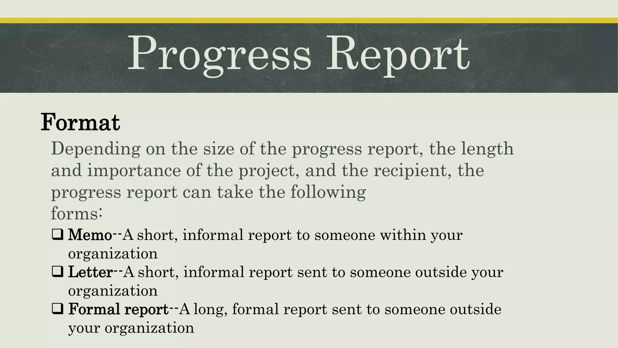 Progress Report
Depending on the size of the progress report, the length
and importance of the project, and the recipient, the
progress report can take the following
forms:
Format
 Memo--A short, informal report to someone within your
organization
 Letter--A short, informal report sent to someone outside your
organization
 Formal report--A long, formal report sent to someone outside
your organization
 