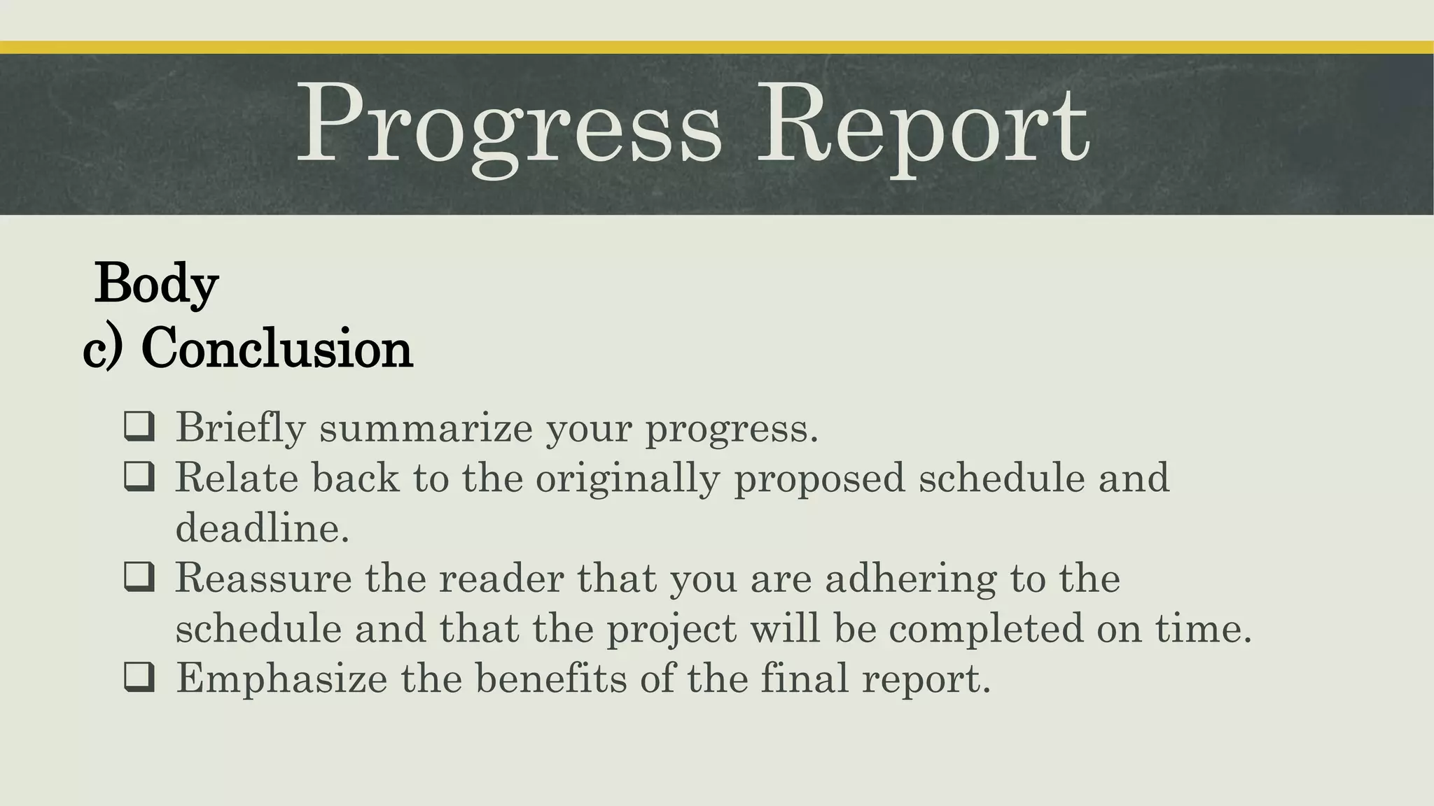 Progress Report
 Briefly summarize your progress.
 Relate back to the originally proposed schedule and
deadline.
 Reassure the reader that you are adhering to the
schedule and that the project will be completed on time.
 Emphasize the benefits of the final report.
Body
c) Conclusion
 