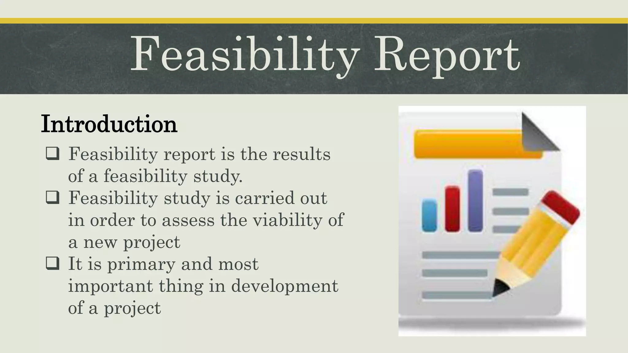 Feasibility Report
Introduction
 Feasibility report is the results
of a feasibility study.
 Feasibility study is carried out
in order to assess the viability of
a new project
 It is primary and most
important thing in development
of a project
 