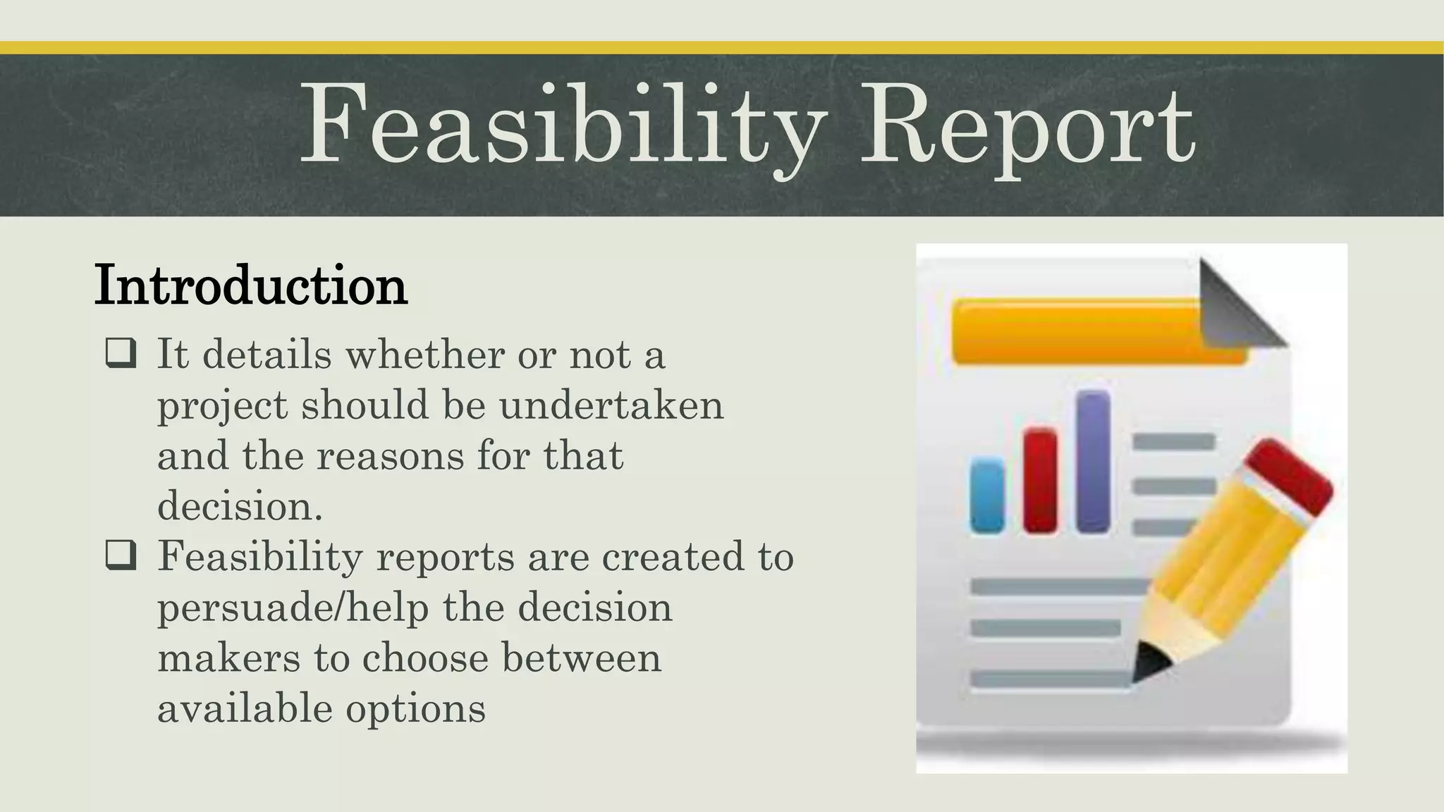 Feasibility Report
Introduction
 It details whether or not a
project should be undertaken
and the reasons for that
decision.
 Feasibility reports are created to
persuade/help the decision
makers to choose between
available options
 