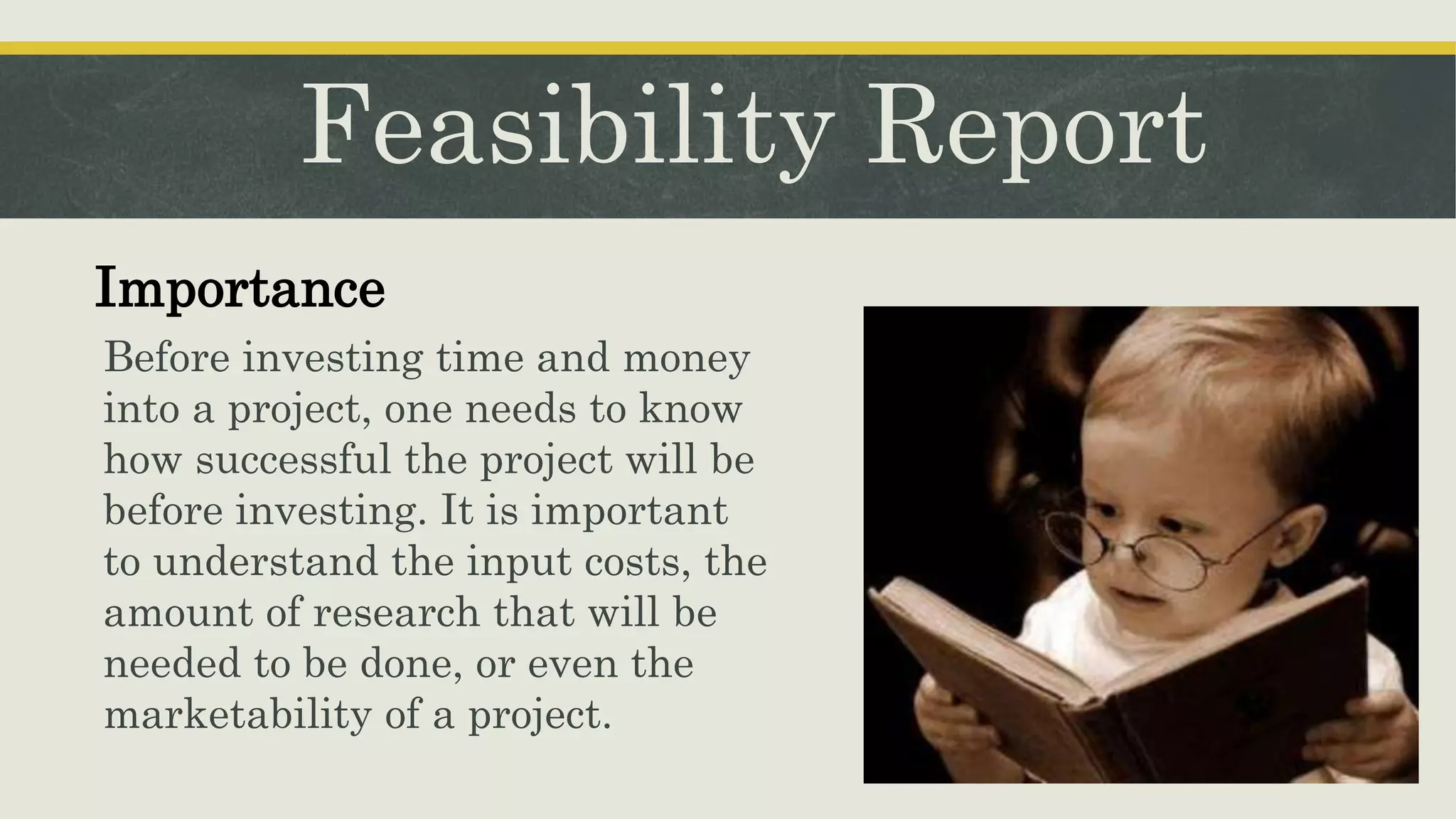 Feasibility Report
Importance
Before investing time and money
into a project, one needs to know
how successful the project will be
before investing. It is important
to understand the input costs, the
amount of research that will be
needed to be done, or even the
marketability of a project.
 