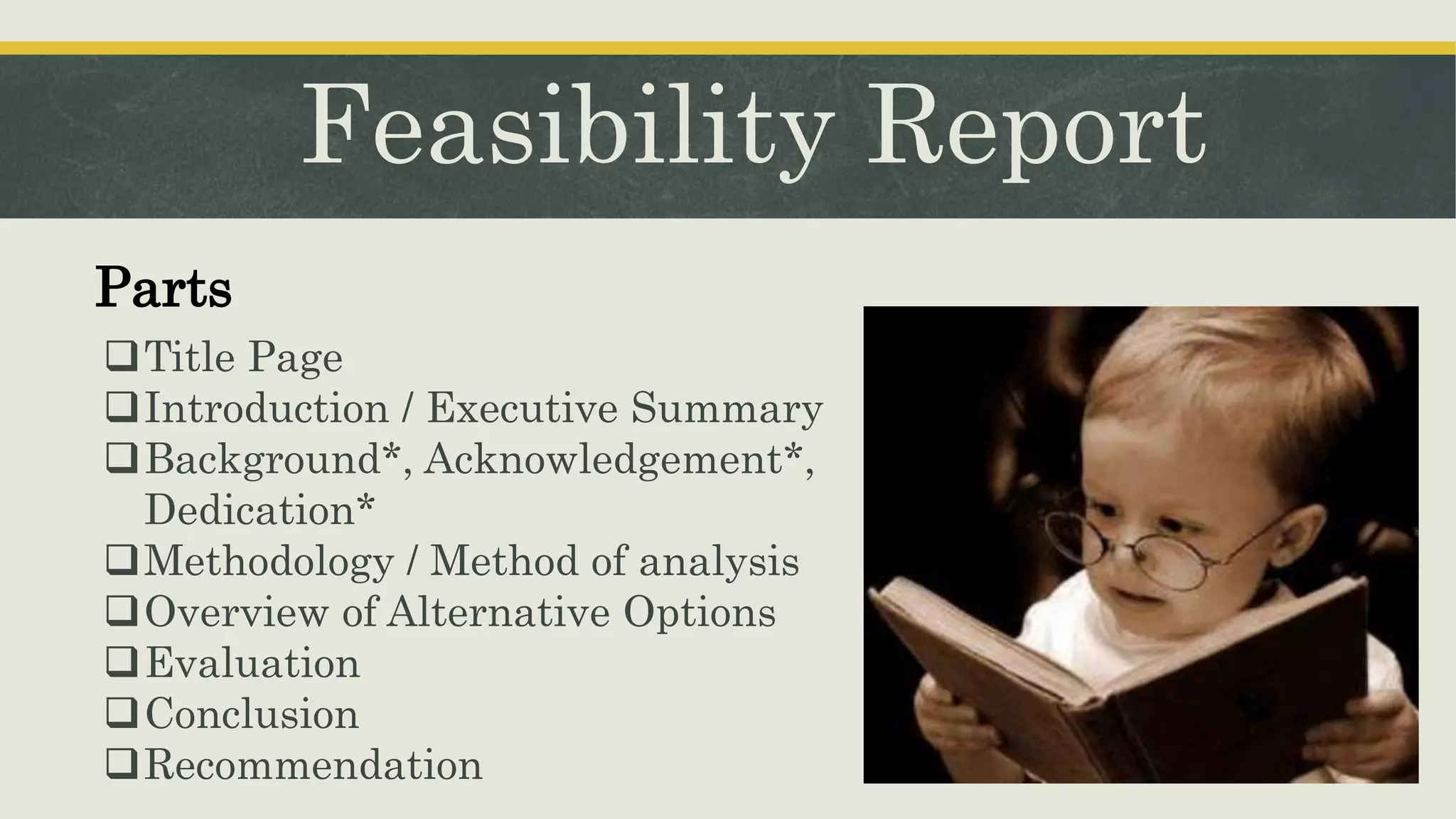 Feasibility Report
Parts
Title Page
Introduction / Executive Summary
Background*, Acknowledgement*,
Dedication*
Methodology / Method of analysis
Overview of Alternative Options
Evaluation
Conclusion
Recommendation
 