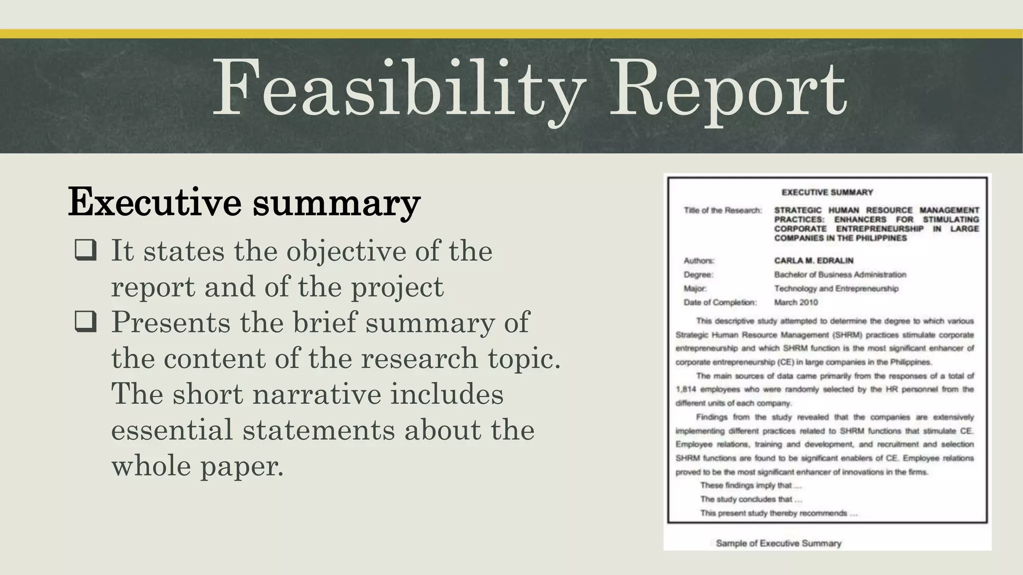 Feasibility Report
Executive summary
 It states the objective of the
report and of the project
 Presents the brief summary of
the content of the research topic.
The short narrative includes
essential statements about the
whole paper.
 