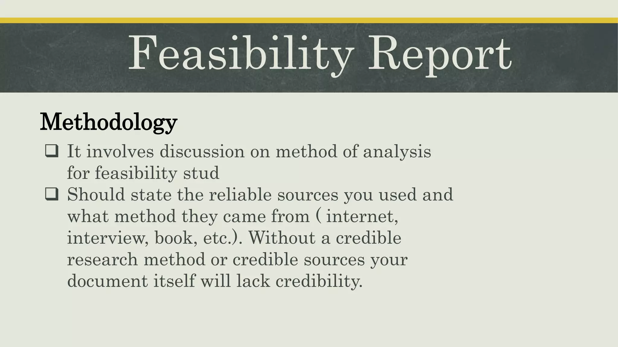 Feasibility Report
Methodology
 It involves discussion on method of analysis
for feasibility stud
 Should state the reliable sources you used and
what method they came from ( internet,
interview, book, etc.). Without a credible
research method or credible sources your
document itself will lack credibility.
 