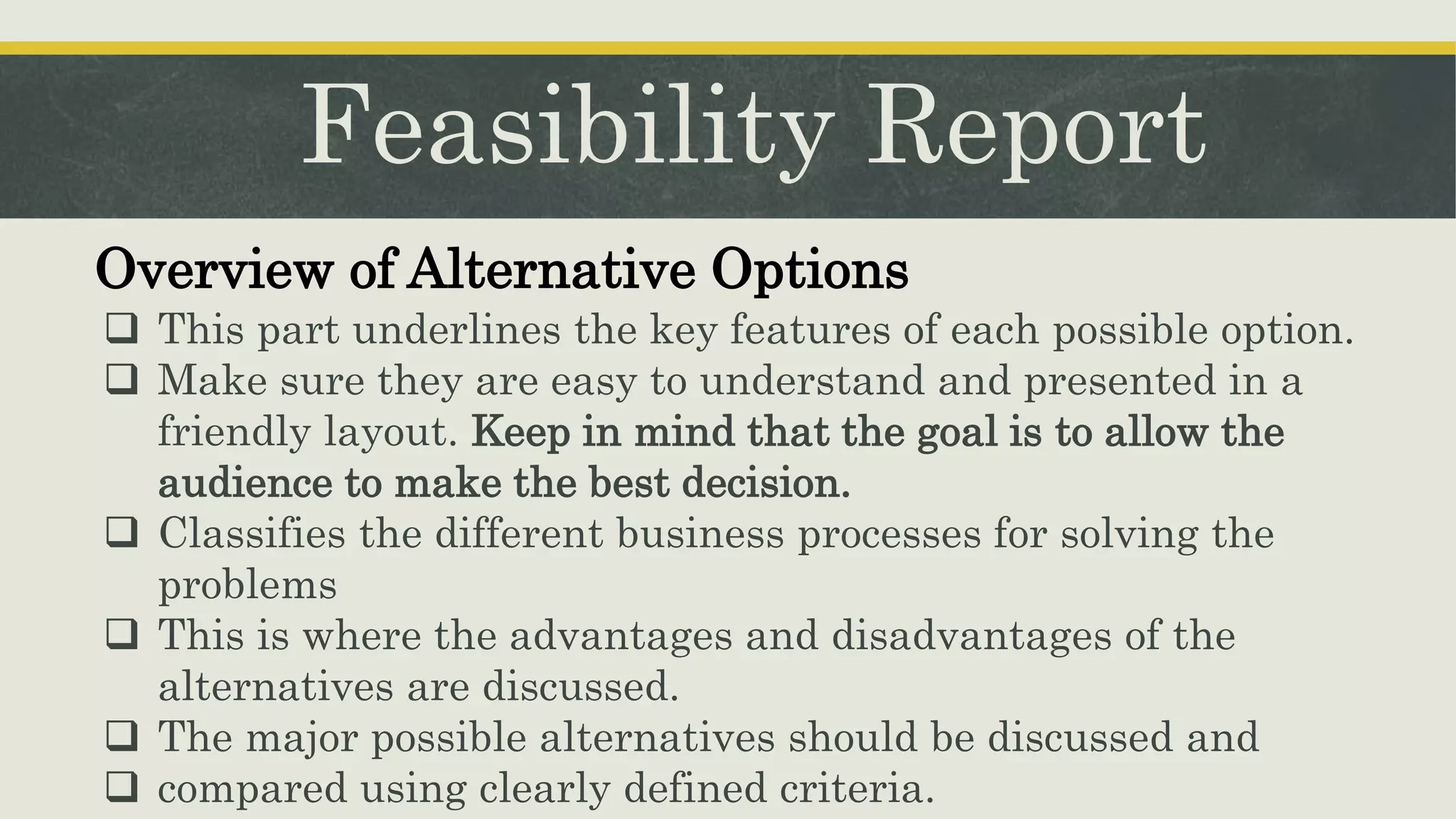 Feasibility Report
Overview of Alternative Options
 This part underlines the key features of each possible option.
 Make sure they are easy to understand and presented in a
friendly layout. Keep in mind that the goal is to allow the
audience to make the best decision.
 Classifies the different business processes for solving the
problems
 This is where the advantages and disadvantages of the
alternatives are discussed.
 The major possible alternatives should be discussed and
 compared using clearly defined criteria.
 