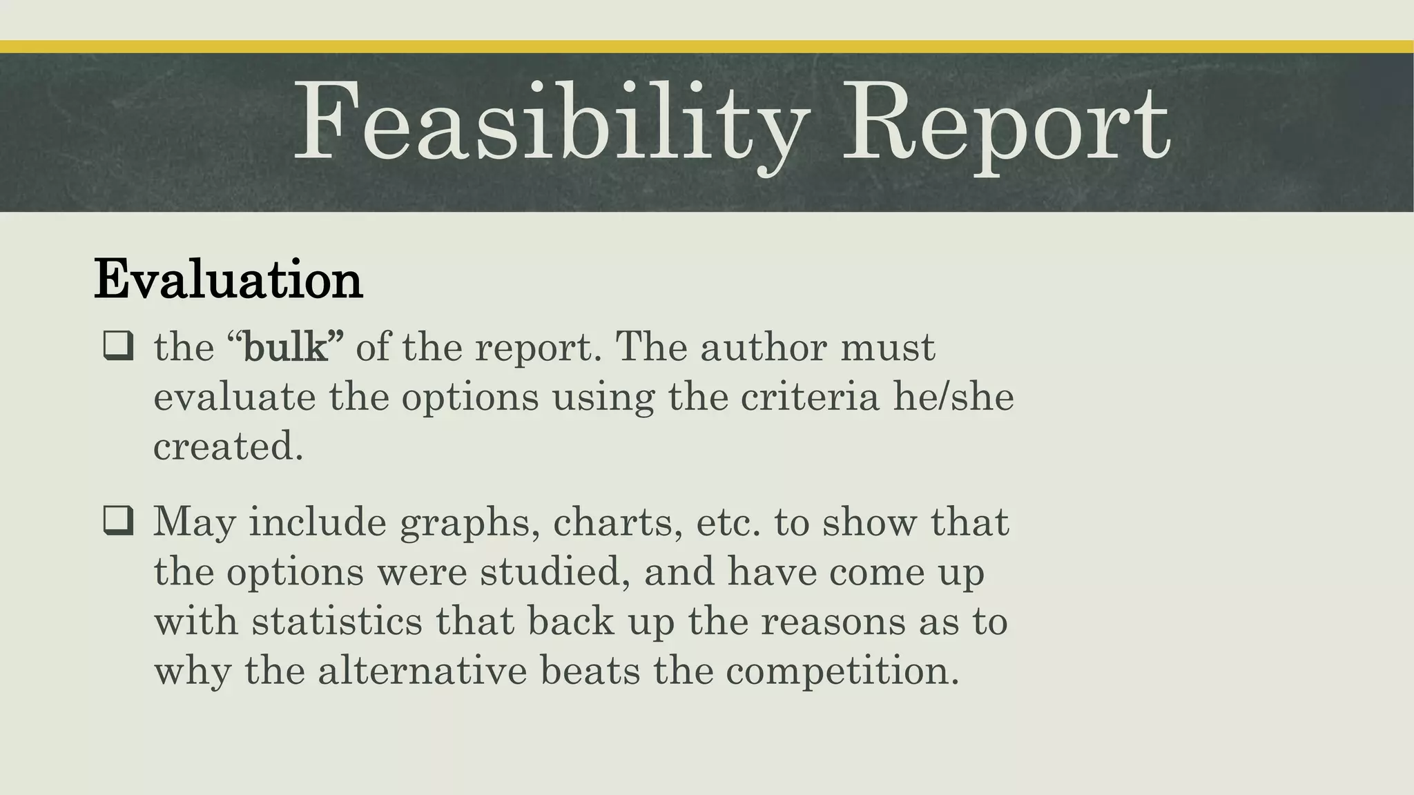 Feasibility Report
Evaluation
 the “bulk” of the report. The author must
evaluate the options using the criteria he/she
created.
 May include graphs, charts, etc. to show that
the options were studied, and have come up
with statistics that back up the reasons as to
why the alternative beats the competition.
 