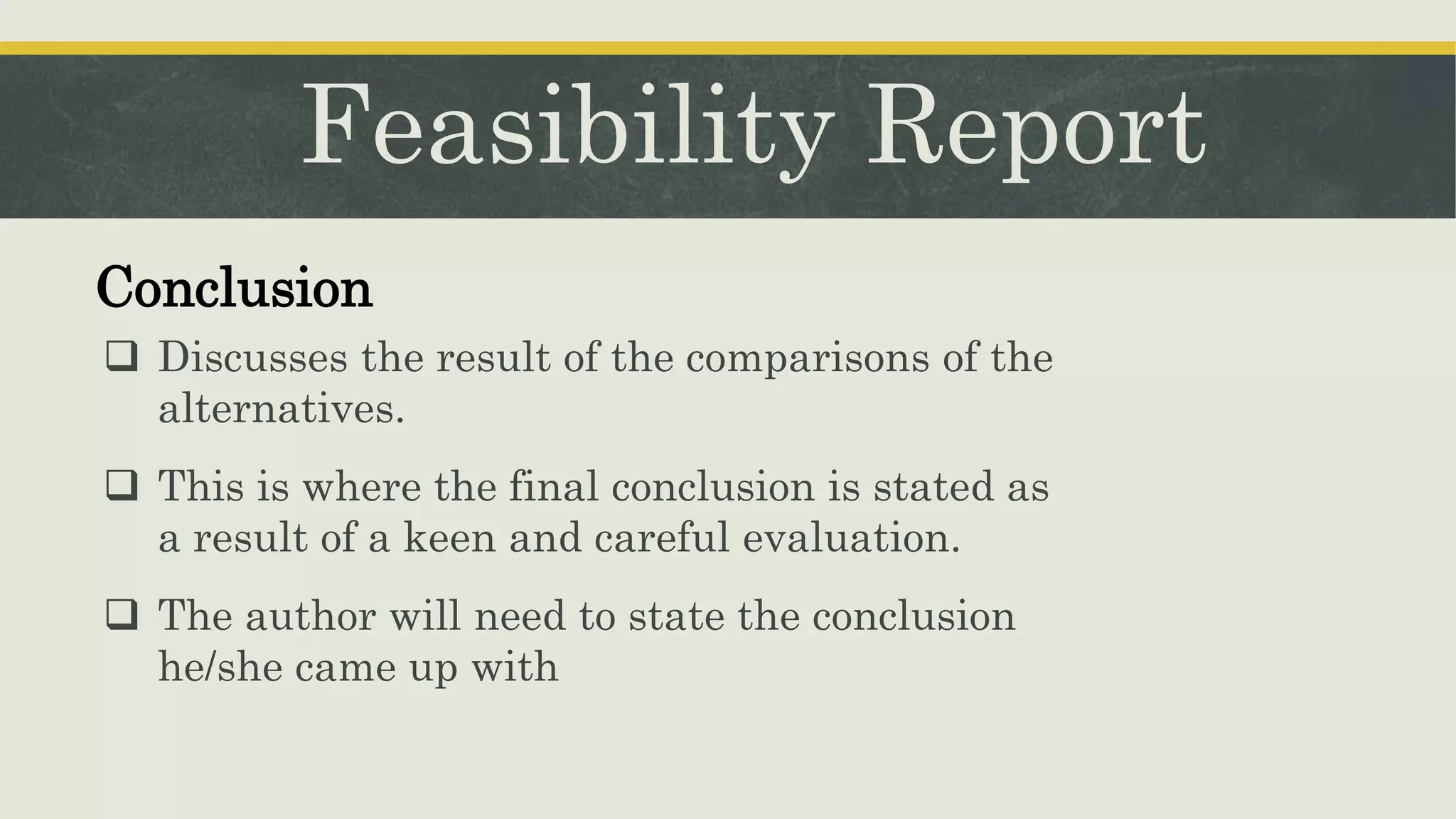 Feasibility Report
Conclusion
 Discusses the result of the comparisons of the
alternatives.
 This is where the final conclusion is stated as
a result of a keen and careful evaluation.
 The author will need to state the conclusion
he/she came up with
 