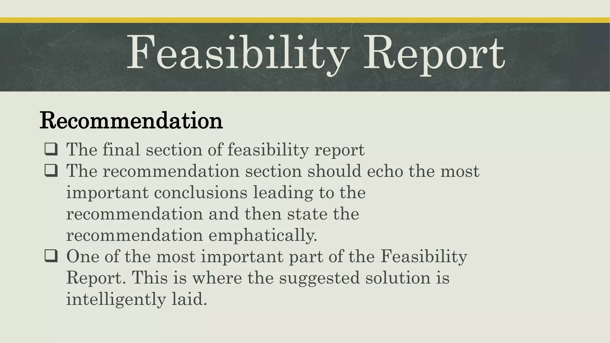 Feasibility Report
Recommendation
 The final section of feasibility report
 The recommendation section should echo the most
important conclusions leading to the
recommendation and then state the
recommendation emphatically.
 One of the most important part of the Feasibility
Report. This is where the suggested solution is
intelligently laid.
 