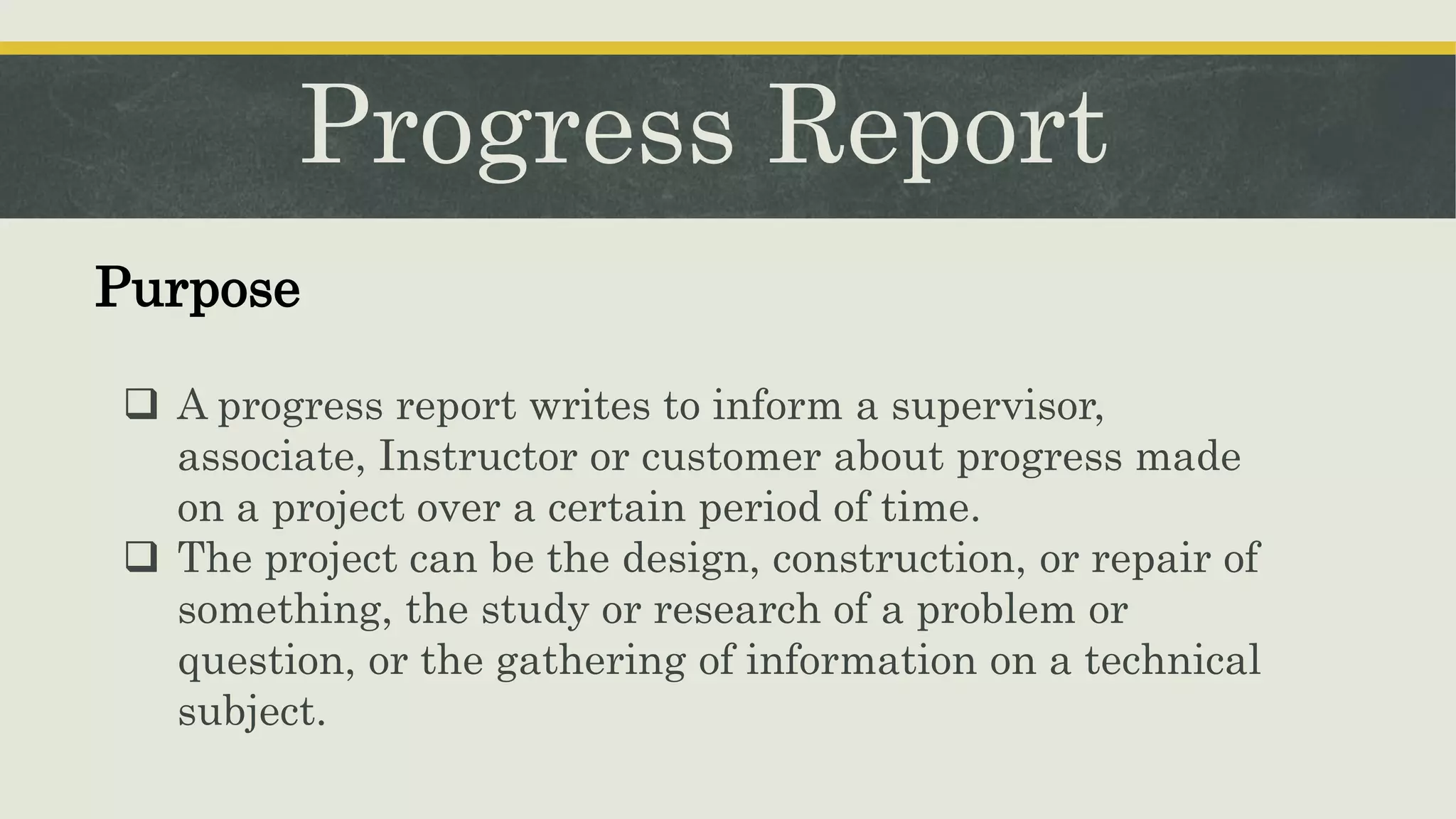 Progress Report
 A progress report writes to inform a supervisor,
associate, Instructor or customer about progress made
on a project over a certain period of time.
 The project can be the design, construction, or repair of
something, the study or research of a problem or
question, or the gathering of information on a technical
subject.
Purpose
 