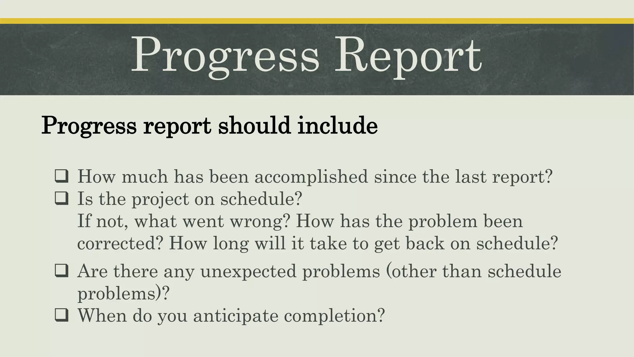 Progress Report
 How much has been accomplished since the last report?
 Is the project on schedule?
If not, what went wrong? How has the problem been
corrected? How long will it take to get back on schedule?
Progress report should include
 Are there any unexpected problems (other than schedule
problems)?
 When do you anticipate completion?
 