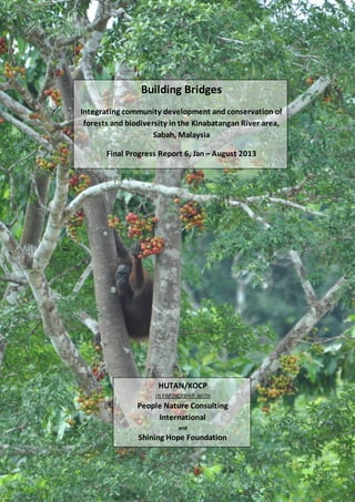 Building Bridges
Integrating community development and conservation of
forests and biodiversity in the Kinabatangan River area,
Sabah, Malaysia
Final Progress Report 6, Jan – August 2013

HUTAN/KOCP
IN PARTNERSHIP WITH

People Nature Consulting
International
and

Shining Hope Foundation
1

 