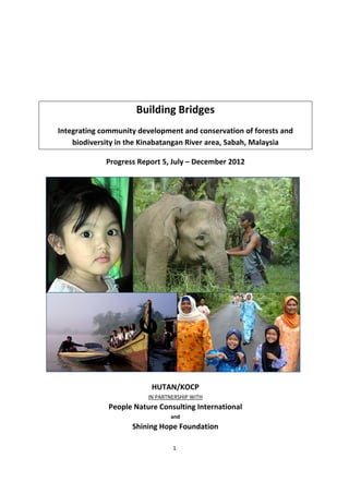 1 
 
 
 
 
Building Bridges 
Integrating community development and conservation of forests and 
biodiversity in the Kinabatangan River area, Sabah, Malaysia 
Progress Report 5, July – December 2012 
 
 
 
 
 
 
 
 
 
 
 
 
 
HUTAN/KOCP 
IN PARTNERSHIP WITH 
People Nature Consulting International 
and 
Shining Hope Foundation 
   
 
