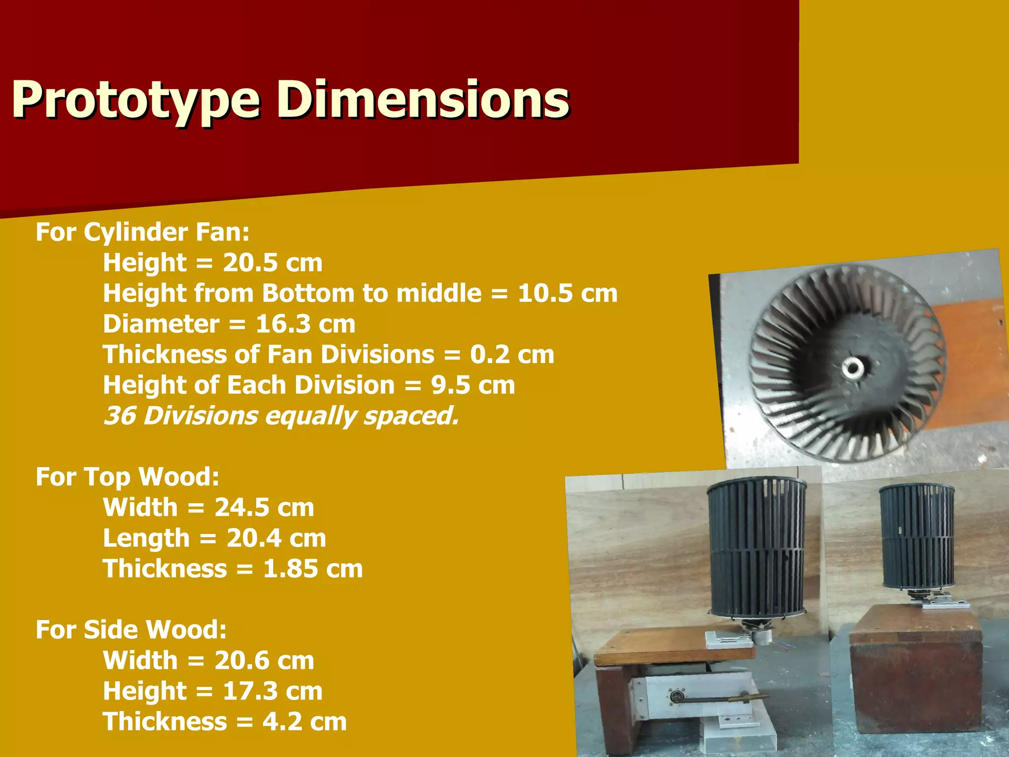 For Cylinder Fan: Height = 20.5 cm Height from Bottom to middle = 10.5 cm Diameter = 16.3 cm Thickness of Fan Divisions = 0.2 cm Height of Each Division = 9.5 cm 36 Divisions equally spaced. For Top Wood: Width = 24.5 cm Length = 20.4 cm Thickness = 1.85 cm For Side Wood: Width = 20.6 cm Height = 17.3 cm Thickness = 4.2 cm Prototype Dimensions 