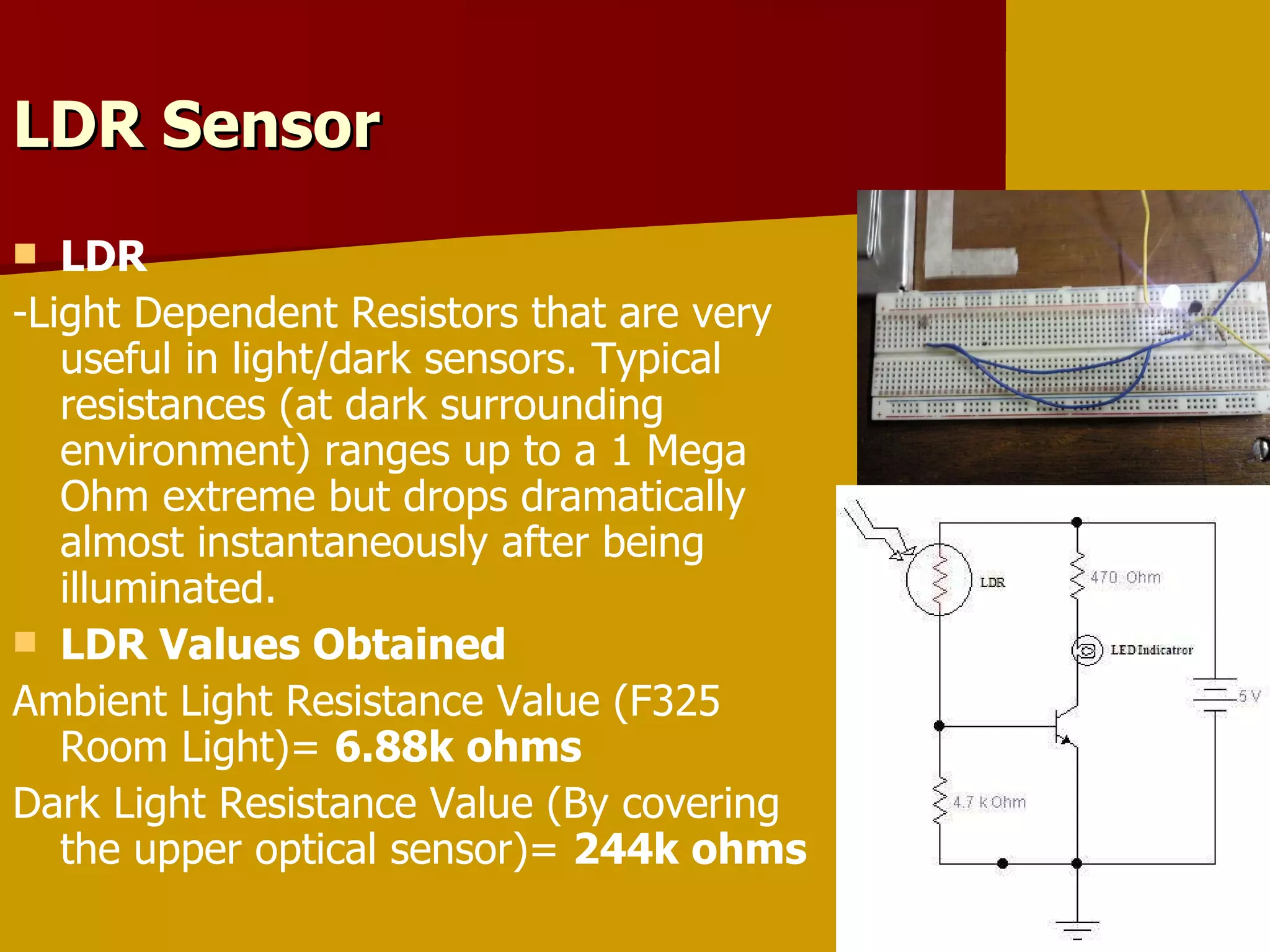 LDR Sensor  LDR -Light Dependent Resistors that are very useful in light/dark sensors. Typical resistances (at dark surrounding environment) ranges up to a 1 Mega Ohm extreme but drops dramatically almost instantaneously after being illuminated. LDR Values Obtained Ambient Light Resistance Value (F325 Room Light)=  6.88k ohms Dark Light Resistance Value (By covering the upper optical sensor)=  244k ohms 