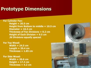 For Cylinder Fan: Height = 20.5 cm Height from Bottom to middle = 10.5 cm Diameter = 16.3 cm Thickness of Fan Divisions = 0.2 cm Height of Each Division = 9.5 cm 36 Divisions equally spaced. For Top Wood: Width = 24.5 cm Length = 20.4 cm Thickness = 1.85 cm For Side Wood: Width = 20.6 cm Height = 17.3 cm Thickness = 4.2 cm Prototype Dimensions 