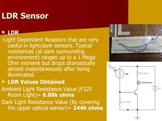 LDR Sensor  LDR -Light Dependent Resistors that are very useful in light/dark sensors. Typical resistances (at dark surrounding environment) ranges up to a 1 Mega Ohm extreme but drops dramatically almost instantaneously after being illuminated. LDR Values Obtained Ambient Light Resistance Value (F325 Room Light)=  6.88k ohms Dark Light Resistance Value (By covering the upper optical sensor)=  244k ohms 