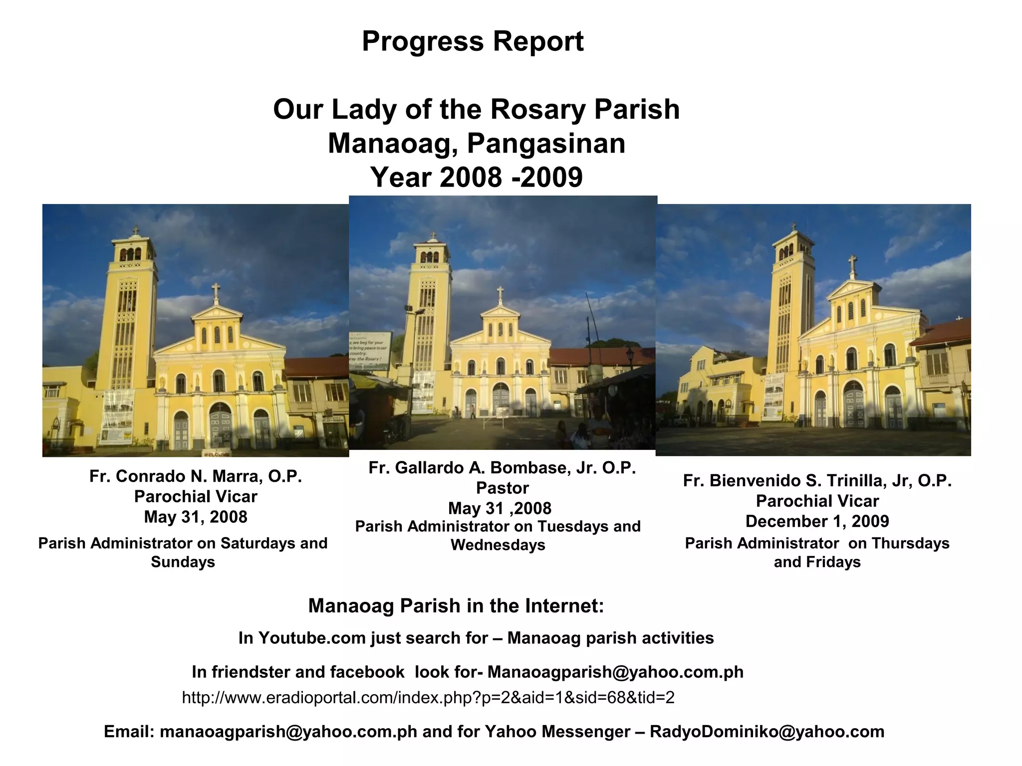 Progress Report
Our Lady of the Rosary Parish
Manaoag, Pangasinan
Year 2008 -2009

Fr. Gallardo A. Bombase, Jr. O.P.
Pastor
May 31 ,2008

Fr. Conrado N. Marra, O.P.
Parochial Vicar
May 31, 2008
Parish Administrator on Saturdays and
Sundays

Parish Administrator on Tuesdays and
Wednesdays

Fr. Bienvenido S. Trinilla, Jr, O.P.
Parochial Vicar
December 1, 2009
Parish Administrator on Thursdays
and Fridays

Manaoag Parish in the Internet:
In Youtube.com just search for – Manaoag parish activities
In friendster and facebook look for- Manaoagparish@yahoo.com.ph
http://www.eradioportal.com/index.php?p=2&aid=1&sid=68&tid=2
Email: manaoagparish@yahoo.com.ph and for Yahoo Messenger – RadyoDominiko@yahoo.com

 