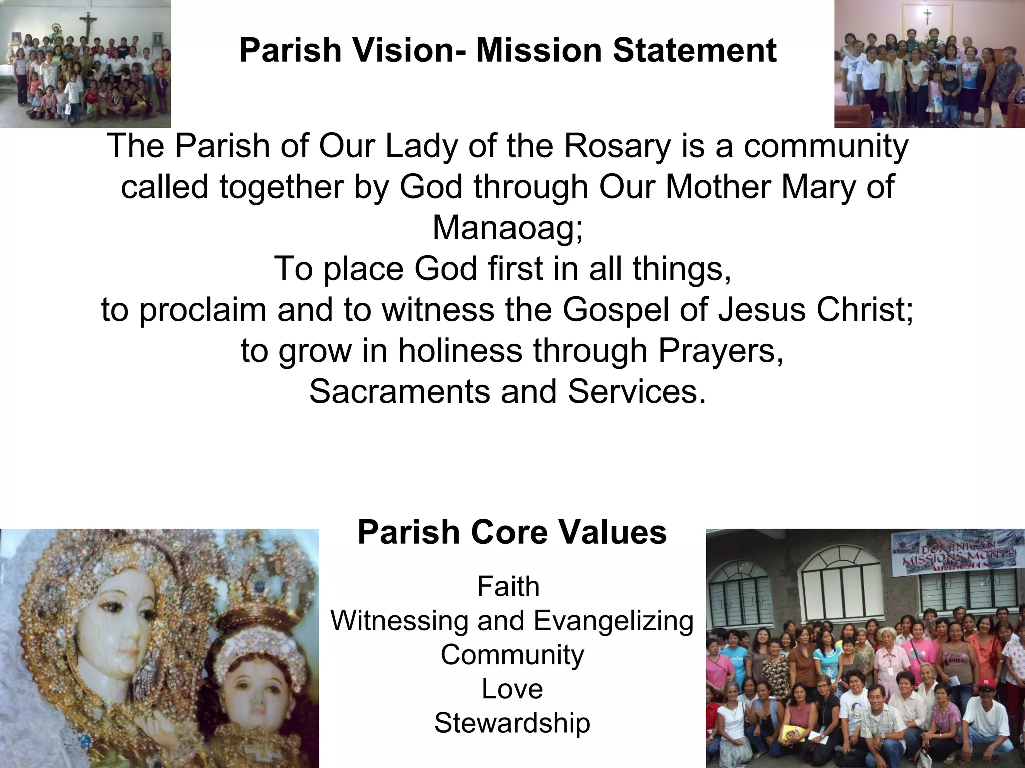 Parish Vision- Mission Statement
The Parish of Our Lady of the Rosary is a community
called together by God through Our Mother Mary of
Manaoag;
To place God first in all things,
to proclaim and to witness the Gospel of Jesus Christ;
to grow in holiness through Prayers,
Sacraments and Services.

Parish Core Values
Faith
Witnessing and Evangelizing
Community
Love
Stewardship

 