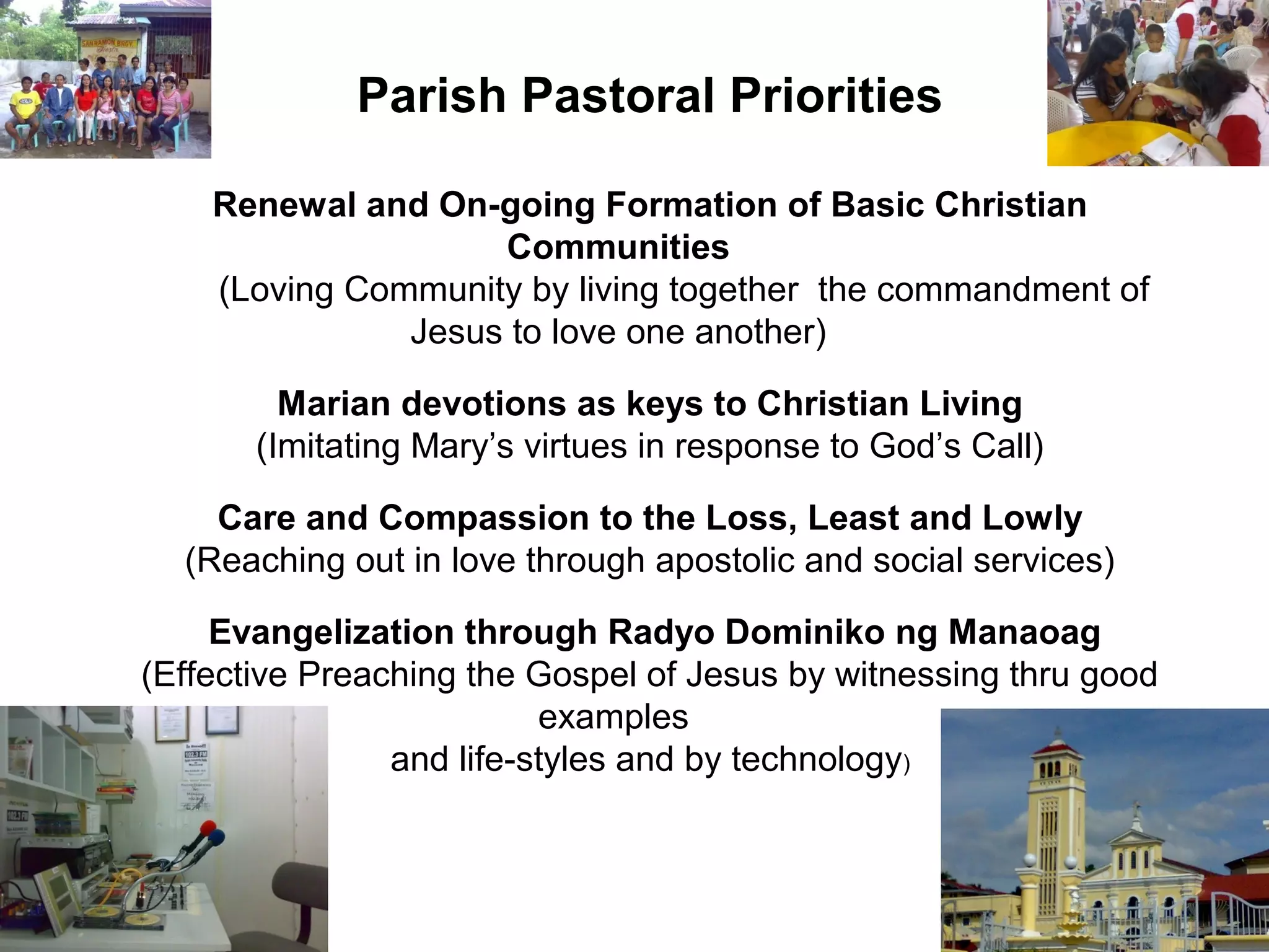 Parish Pastoral Priorities
Renewal and On-going Formation of Basic Christian
Communities
(Loving Community by living together the commandment of
Jesus to love one another)
Marian devotions as keys to Christian Living
(Imitating Mary’s virtues in response to God’s Call)
Care and Compassion to the Loss, Least and Lowly
(Reaching out in love through apostolic and social services)
Evangelization through Radyo Dominiko ng Manaoag
(Effective Preaching the Gospel of Jesus by witnessing thru good
examples
and life-styles and by technology)

 