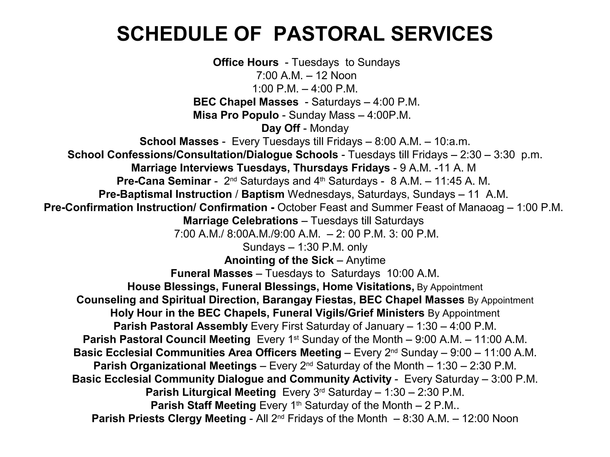 SCHEDULE OF PASTORAL SERVICES
Office Hours - Tuesdays to Sundays
7:00 A.M. – 12 Noon
1:00 P.M. – 4:00 P.M.
BEC Chapel Masses - Saturdays – 4:00 P.M.
Misa Pro Populo - Sunday Mass – 4:00P.M.
Day Off - Monday
School Masses - Every Tuesdays till Fridays – 8:00 A.M. – 10:a.m.
School Confessions/Consultation/Dialogue Schools - Tuesdays till Fridays – 2:30 – 3:30 p.m.
Marriage Interviews Tuesdays, Thursdays Fridays - 9 A.M. -11 A. M
Pre-Cana Seminar - 2nd Saturdays and 4th Saturdays - 8 A.M. – 11:45 A. M.
Pre-Baptismal Instruction / Baptism Wednesdays, Saturdays, Sundays – 11 A.M.
Pre-Confirmation Instruction/ Confirmation - October Feast and Summer Feast of Manaoag – 1:00 P.M.
Marriage Celebrations – Tuesdays till Saturdays
7:00 A.M./ 8:00A.M./9:00 A.M. – 2: 00 P.M. 3: 00 P.M.
Sundays – 1:30 P.M. only
Anointing of the Sick – Anytime
Funeral Masses – Tuesdays to Saturdays 10:00 A.M.
House Blessings, Funeral Blessings, Home Visitations, By Appointment
Counseling and Spiritual Direction, Barangay Fiestas, BEC Chapel Masses By Appointment
Holy Hour in the BEC Chapels, Funeral Vigils/Grief Ministers By Appointment
Parish Pastoral Assembly Every First Saturday of January – 1:30 – 4:00 P.M.
Parish Pastoral Council Meeting Every 1st Sunday of the Month – 9:00 A.M. – 11:00 A.M.
Basic Ecclesial Communities Area Officers Meeting – Every 2nd Sunday – 9:00 – 11:00 A.M.
Parish Organizational Meetings – Every 2nd Saturday of the Month – 1:30 – 2:30 P.M.
Basic Ecclesial Community Dialogue and Community Activity - Every Saturday – 3:00 P.M.
Parish Liturgical Meeting Every 3rd Saturday – 1:30 – 2:30 P.M.
Parish Staff Meeting Every 1th Saturday of the Month – 2 P.M..
Parish Priests Clergy Meeting - All 2nd Fridays of the Month – 8:30 A.M. – 12:00 Noon

 