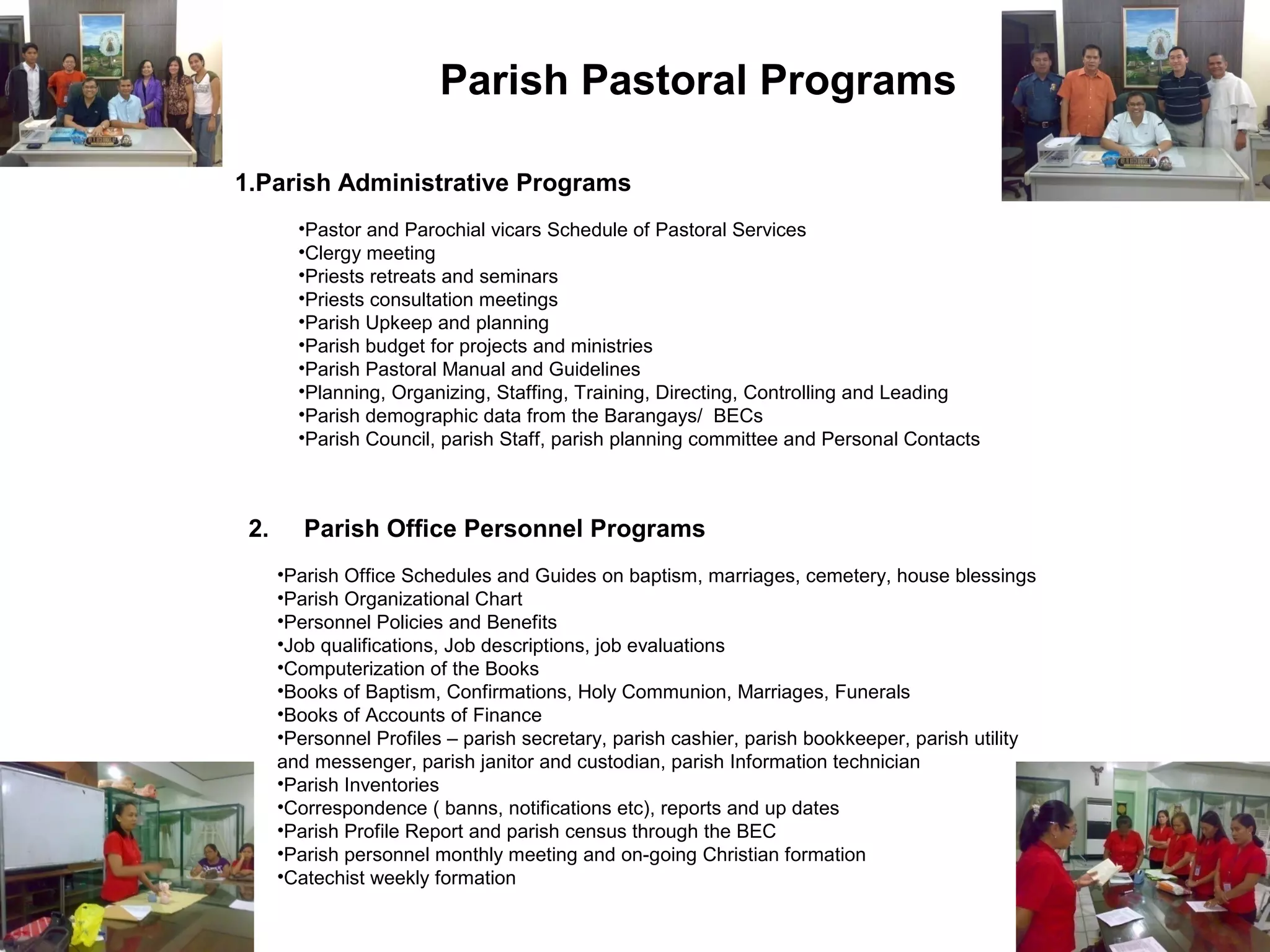 Parish Pastoral Programs
1.Parish Administrative Programs
•Pastor and Parochial vicars Schedule of Pastoral Services
•Clergy meeting
•Priests retreats and seminars
•Priests consultation meetings
•Parish Upkeep and planning
•Parish budget for projects and ministries
•Parish Pastoral Manual and Guidelines
•Planning, Organizing, Staffing, Training, Directing, Controlling and Leading
•Parish demographic data from the Barangays/ BECs
•Parish Council, parish Staff, parish planning committee and Personal Contacts

2.

Parish Office Personnel Programs
•Parish Office Schedules and Guides on baptism, marriages, cemetery, house blessings
•Parish Organizational Chart
•Personnel Policies and Benefits
•Job qualifications, Job descriptions, job evaluations
•Computerization of the Books
•Books of Baptism, Confirmations, Holy Communion, Marriages, Funerals
•Books of Accounts of Finance
•Personnel Profiles – parish secretary, parish cashier, parish bookkeeper, parish utility
and messenger, parish janitor and custodian, parish Information technician
•Parish Inventories
•Correspondence ( banns, notifications etc), reports and up dates
•Parish Profile Report and parish census through the BEC
•Parish personnel monthly meeting and on-going Christian formation
•Catechist weekly formation

 