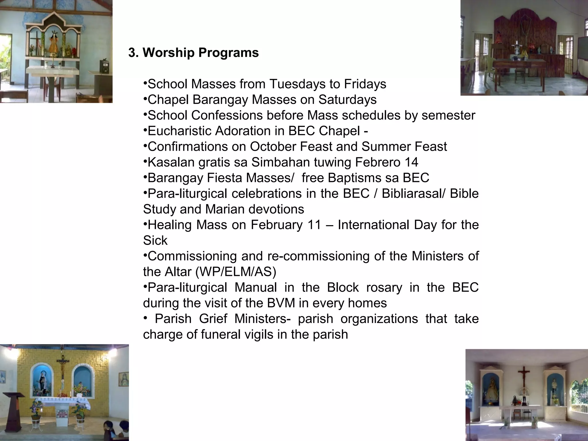 3. Worship Programs
•School Masses from Tuesdays to Fridays
•Chapel Barangay Masses on Saturdays
•School Confessions before Mass schedules by semester
•Eucharistic Adoration in BEC Chapel •Confirmations on October Feast and Summer Feast
•Kasalan gratis sa Simbahan tuwing Febrero 14
•Barangay Fiesta Masses/ free Baptisms sa BEC
•Para-liturgical celebrations in the BEC / Bibliarasal/ Bible
Study and Marian devotions
•Healing Mass on February 11 – International Day for the
Sick
•Commissioning and re-commissioning of the Ministers of
the Altar (WP/ELM/AS)
•Para-liturgical Manual in the Block rosary in the BEC
during the visit of the BVM in every homes
• Parish Grief Ministers- parish organizations that take
charge of funeral vigils in the parish

 