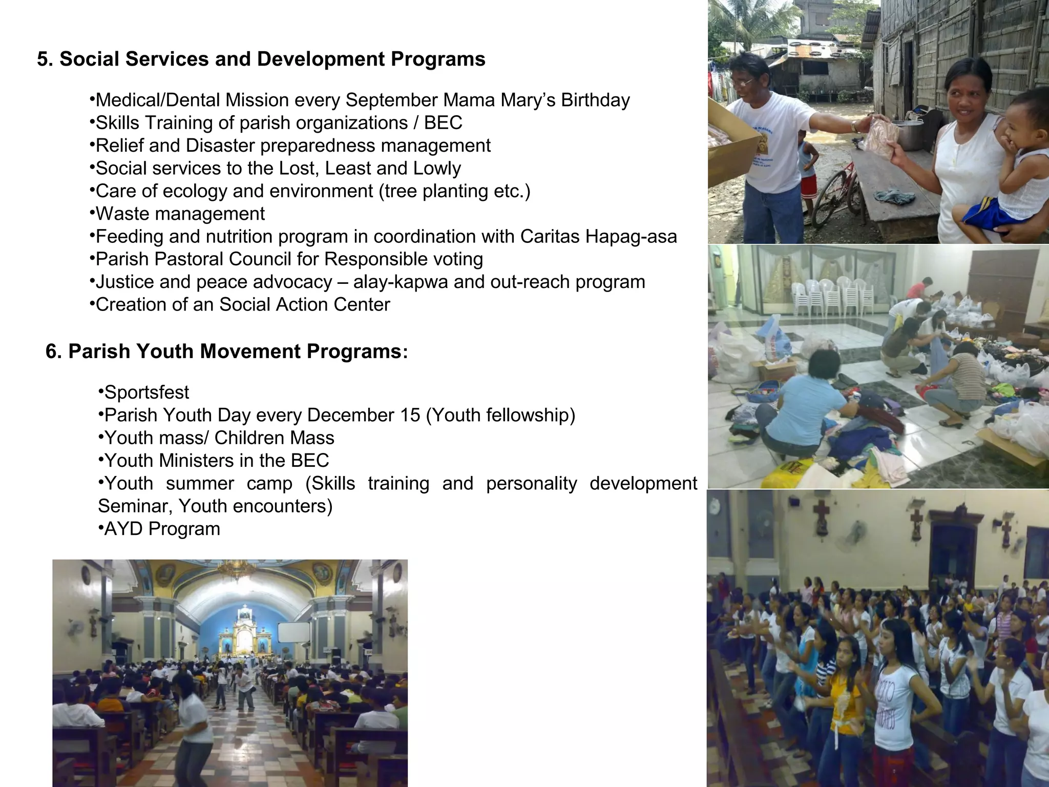 5. Social Services and Development Programs
•Medical/Dental Mission every September Mama Mary’s Birthday
•Skills Training of parish organizations / BEC
•Relief and Disaster preparedness management
•Social services to the Lost, Least and Lowly
•Care of ecology and environment (tree planting etc.)
•Waste management
•Feeding and nutrition program in coordination with Caritas Hapag-asa
•Parish Pastoral Council for Responsible voting
•Justice and peace advocacy – alay-kapwa and out-reach program
•Creation of an Social Action Center

6. Parish Youth Movement Programs:
•Sportsfest
•Parish Youth Day every December 15 (Youth fellowship)
•Youth mass/ Children Mass
•Youth Ministers in the BEC
•Youth summer camp (Skills training and personality development
Seminar, Youth encounters)
•AYD Program

 