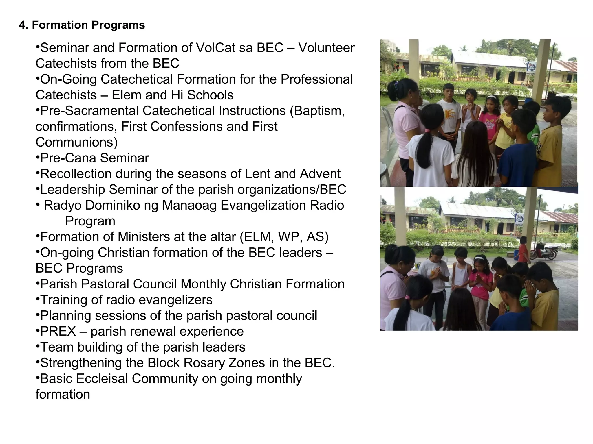 4. Formation Programs

•Seminar and Formation of VolCat sa BEC – Volunteer
Catechists from the BEC
•On-Going Catechetical Formation for the Professional
Catechists – Elem and Hi Schools
•Pre-Sacramental Catechetical Instructions (Baptism,
confirmations, First Confessions and First
Communions)
•Pre-Cana Seminar
•Recollection during the seasons of Lent and Advent
•Leadership Seminar of the parish organizations/BEC
• Radyo Dominiko ng Manaoag Evangelization Radio
Program
•Formation of Ministers at the altar (ELM, WP, AS)
•On-going Christian formation of the BEC leaders –
BEC Programs
•Parish Pastoral Council Monthly Christian Formation
•Training of radio evangelizers
•Planning sessions of the parish pastoral council
•PREX – parish renewal experience
•Team building of the parish leaders
•Strengthening the Block Rosary Zones in the BEC.
•Basic Eccleisal Community on going monthly
formation

 