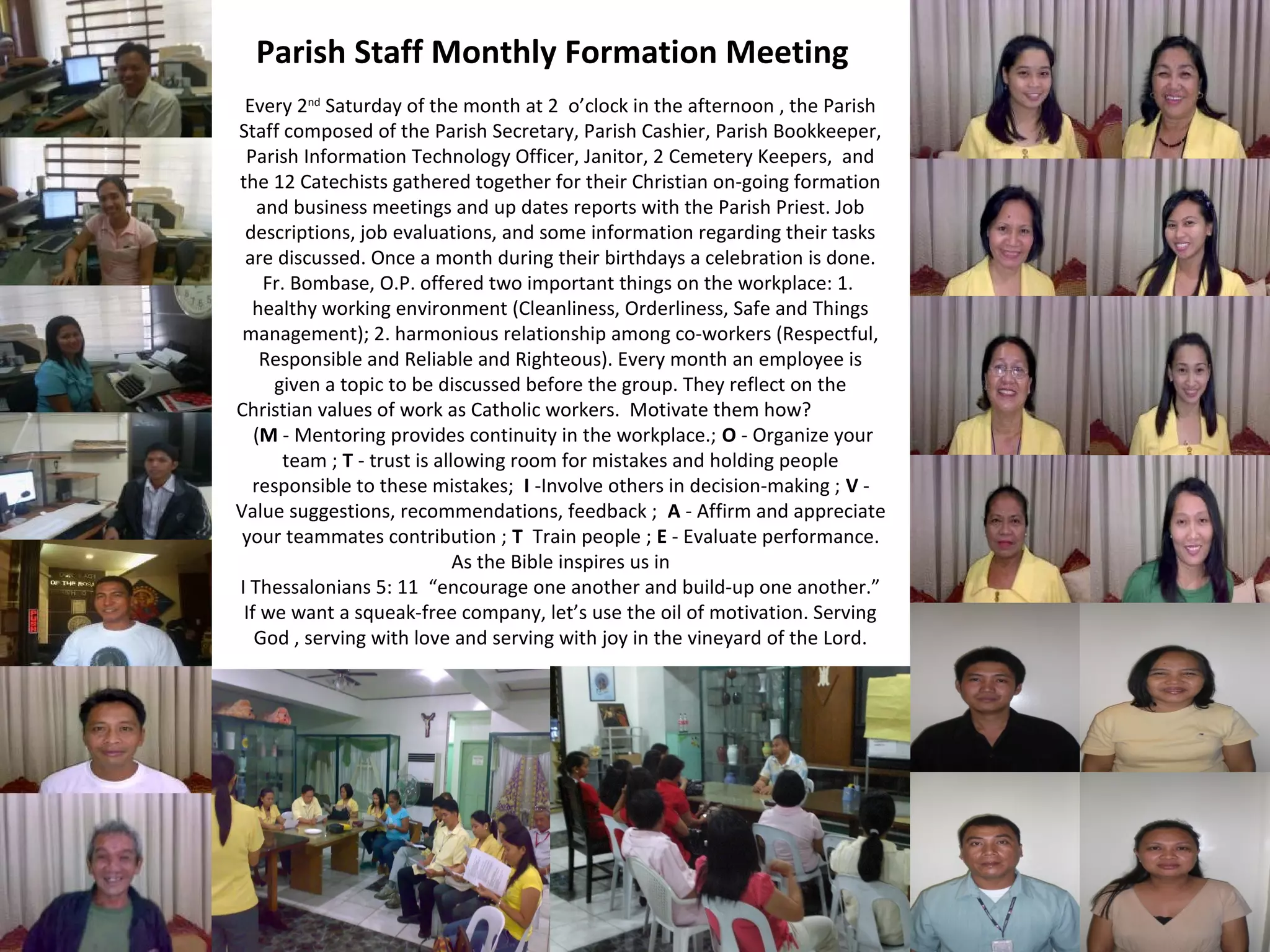 Parish Staff Monthly Formation Meeting
Every 2nd Saturday of the month at 2 o’clock in the afternoon , the Parish
Staff composed of the Parish Secretary, Parish Cashier, Parish Bookkeeper,
Parish Information Technology Officer, Janitor, 2 Cemetery Keepers, and
the 12 Catechists gathered together for their Christian on-going formation
and business meetings and up dates reports with the Parish Priest. Job
descriptions, job evaluations, and some information regarding their tasks
are discussed. Once a month during their birthdays a celebration is done.
Fr. Bombase, O.P. offered two important things on the workplace: 1.
healthy working environment (Cleanliness, Orderliness, Safe and Things
management); 2. harmonious relationship among co-workers (Respectful,
Responsible and Reliable and Righteous). Every month an employee is
given a topic to be discussed before the group. They reflect on the
Christian values of work as Catholic workers. Motivate them how?
(M - Mentoring provides continuity in the workplace.; O - Organize your
team ; T - trust is allowing room for mistakes and holding people
responsible to these mistakes; I -Involve others in decision-making ; V Value suggestions, recommendations, feedback ; A - Affirm and appreciate
your teammates contribution ; T Train people ; E - Evaluate performance.
As the Bible inspires us in
I Thessalonians 5: 11 “encourage one another and build-up one another.”
If we want a squeak-free company, let’s use the oil of motivation. Serving
God , serving with love and serving with joy in the vineyard of the Lord.

 