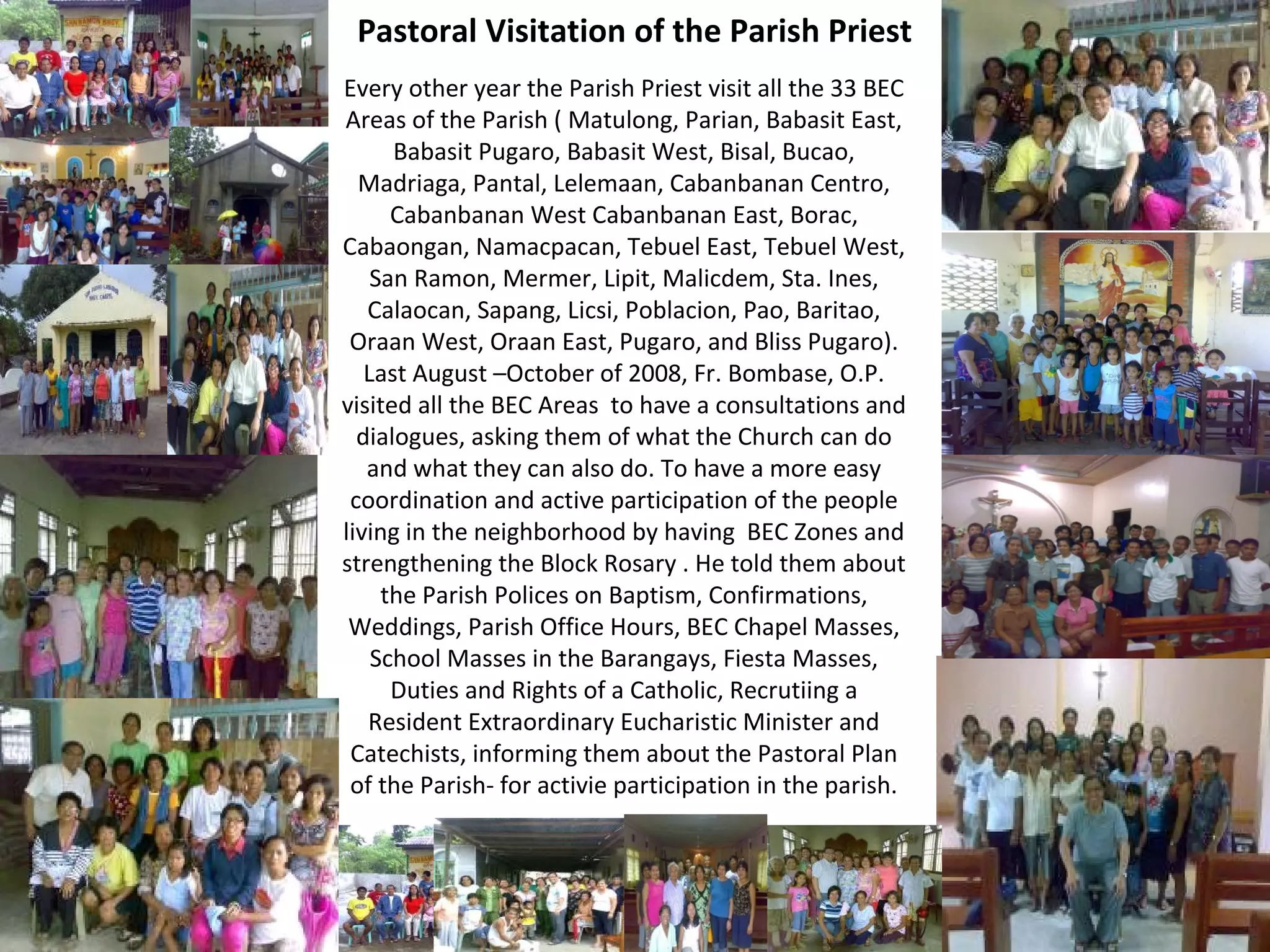 Pastoral Visitation of the Parish Priest
Every other year the Parish Priest visit all the 33 BEC
Areas of the Parish ( Matulong, Parian, Babasit East,
Babasit Pugaro, Babasit West, Bisal, Bucao,
Madriaga, Pantal, Lelemaan, Cabanbanan Centro,
Cabanbanan West Cabanbanan East, Borac,
Cabaongan, Namacpacan, Tebuel East, Tebuel West,
San Ramon, Mermer, Lipit, Malicdem, Sta. Ines,
Calaocan, Sapang, Licsi, Poblacion, Pao, Baritao,
Oraan West, Oraan East, Pugaro, and Bliss Pugaro).
Last August –October of 2008, Fr. Bombase, O.P.
visited all the BEC Areas to have a consultations and
dialogues, asking them of what the Church can do
and what they can also do. To have a more easy
coordination and active participation of the people
living in the neighborhood by having BEC Zones and
strengthening the Block Rosary . He told them about
the Parish Polices on Baptism, Confirmations,
Weddings, Parish Office Hours, BEC Chapel Masses,
School Masses in the Barangays, Fiesta Masses,
Duties and Rights of a Catholic, Recrutiing a
Resident Extraordinary Eucharistic Minister and
Catechists, informing them about the Pastoral Plan
of the Parish- for activie participation in the parish.

 