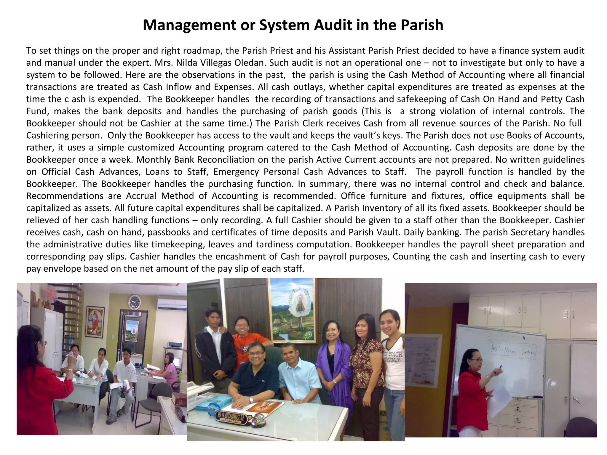 Management or System Audit in the Parish
To set things on the proper and right roadmap, the Parish Priest and his Assistant Parish Priest decided to have a finance system audit
and manual under the expert. Mrs. Nilda Villegas Oledan. Such audit is not an operational one – not to investigate but only to have a
system to be followed. Here are the observations in the past, the parish is using the Cash Method of Accounting where all financial
transactions are treated as Cash Inflow and Expenses. All cash outlays, whether capital expenditures are treated as expenses at the
time the c ash is expended. The Bookkeeper handles the recording of transactions and safekeeping of Cash On Hand and Petty Cash
Fund, makes the bank deposits and handles the purchasing of parish goods (This is a strong violation of internal controls. The
Bookkeeper should not be Cashier at the same time.) The Parish Clerk receives Cash from all revenue sources of the Parish. No full
Cashiering person. Only the Bookkeeper has access to the vault and keeps the vault’s keys. The Parish does not use Books of Accounts,
rather, it uses a simple customized Accounting program catered to the Cash Method of Accounting. Cash deposits are done by the
Bookkeeper once a week. Monthly Bank Reconciliation on the parish Active Current accounts are not prepared. No written guidelines
on Official Cash Advances, Loans to Staff, Emergency Personal Cash Advances to Staff. The payroll function is handled by the
Bookkeeper. The Bookkeeper handles the purchasing function. In summary, there was no internal control and check and balance.
Recommendations are Accrual Method of Accounting is recommended. Office furniture and fixtures, office equipments shall be
capitalized as assets. All future capital expenditures shall be capitalized. A Parish Inventory of all its fixed assets. Bookkeeper should be
relieved of her cash handling functions – only recording. A full Cashier should be given to a staff other than the Bookkeeper. Cashier
receives cash, cash on hand, passbooks and certificates of time deposits and Parish Vault. Daily banking. The parish Secretary handles
the administrative duties like timekeeping, leaves and tardiness computation. Bookkeeper handles the payroll sheet preparation and
corresponding pay slips. Cashier handles the encashment of Cash for payroll purposes, Counting the cash and inserting cash to every
pay envelope based on the net amount of the pay slip of each staff.

 