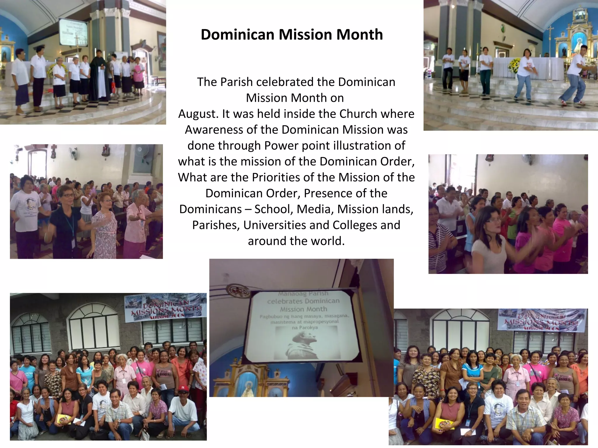 Dominican Mission Month
The Parish celebrated the Dominican
Mission Month on
August. It was held inside the Church where
Awareness of the Dominican Mission was
done through Power point illustration of
what is the mission of the Dominican Order,
What are the Priorities of the Mission of the
Dominican Order, Presence of the
Dominicans – School, Media, Mission lands,
Parishes, Universities and Colleges and
around the world.

 