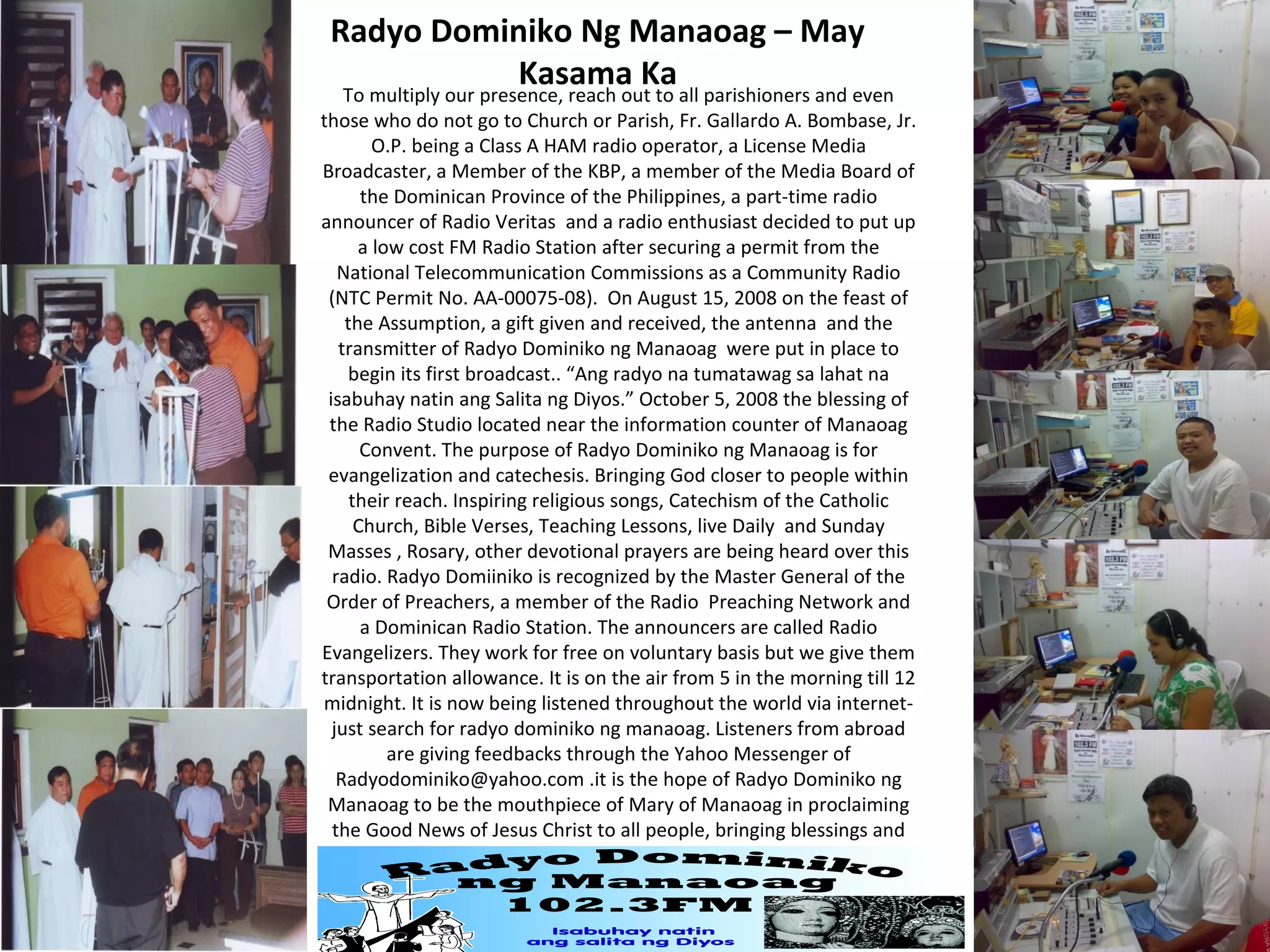 Radyo Dominiko Ng Manaoag – May
Kasama Ka
To multiply our presence, reach out to all parishioners and even

those who do not go to Church or Parish, Fr. Gallardo A. Bombase, Jr.
O.P. being a Class A HAM radio operator, a License Media
Broadcaster, a Member of the KBP, a member of the Media Board of
the Dominican Province of the Philippines, a part-time radio
announcer of Radio Veritas and a radio enthusiast decided to put up
a low cost FM Radio Station after securing a permit from the
National Telecommunication Commissions as a Community Radio
(NTC Permit No. AA-00075-08). On August 15, 2008 on the feast of
the Assumption, a gift given and received, the antenna and the
transmitter of Radyo Dominiko ng Manaoag were put in place to
begin its first broadcast.. “Ang radyo na tumatawag sa lahat na
isabuhay natin ang Salita ng Diyos.” October 5, 2008 the blessing of
the Radio Studio located near the information counter of Manaoag
Convent. The purpose of Radyo Dominiko ng Manaoag is for
evangelization and catechesis. Bringing God closer to people within
their reach. Inspiring religious songs, Catechism of the Catholic
Church, Bible Verses, Teaching Lessons, live Daily and Sunday
Masses , Rosary, other devotional prayers are being heard over this
radio. Radyo Domiiniko is recognized by the Master General of the
Order of Preachers, a member of the Radio Preaching Network and
a Dominican Radio Station. The announcers are called Radio
Evangelizers. They work for free on voluntary basis but we give them
transportation allowance. It is on the air from 5 in the morning till 12
midnight. It is now being listened throughout the world via internetjust search for radyo dominiko ng manaoag. Listeners from abroad
are giving feedbacks through the Yahoo Messenger of
Radyodominiko@yahoo.com .it is the hope of Radyo Dominiko ng
Manaoag to be the mouthpiece of Mary of Manaoag in proclaiming
the Good News of Jesus Christ to all people, bringing blessings and
calling us all to holiness.

 