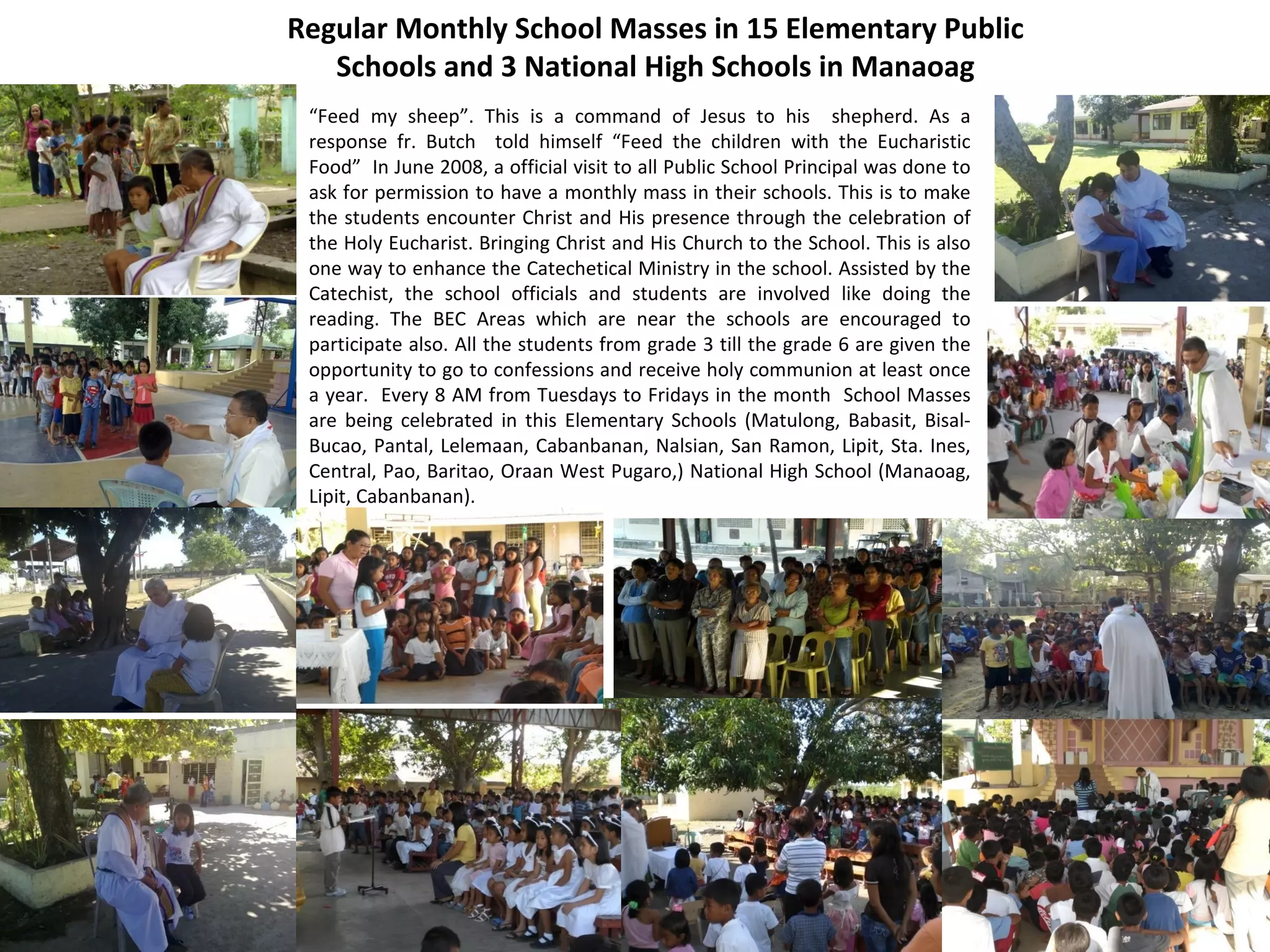Regular Monthly School Masses in 15 Elementary Public
Schools and 3 National High Schools in Manaoag
“Feed my sheep”. This is a command of Jesus to his shepherd. As a
response fr. Butch told himself “Feed the children with the Eucharistic
Food” In June 2008, a official visit to all Public School Principal was done to
ask for permission to have a monthly mass in their schools. This is to make
the students encounter Christ and His presence through the celebration of
the Holy Eucharist. Bringing Christ and His Church to the School. This is also
one way to enhance the Catechetical Ministry in the school. Assisted by the
Catechist, the school officials and students are involved like doing the
reading. The BEC Areas which are near the schools are encouraged to
participate also. All the students from grade 3 till the grade 6 are given the
opportunity to go to confessions and receive holy communion at least once
a year. Every 8 AM from Tuesdays to Fridays in the month School Masses
are being celebrated in this Elementary Schools (Matulong, Babasit, BisalBucao, Pantal, Lelemaan, Cabanbanan, Nalsian, San Ramon, Lipit, Sta. Ines,
Central, Pao, Baritao, Oraan West Pugaro,) National High School (Manaoag,
Lipit, Cabanbanan).

 
