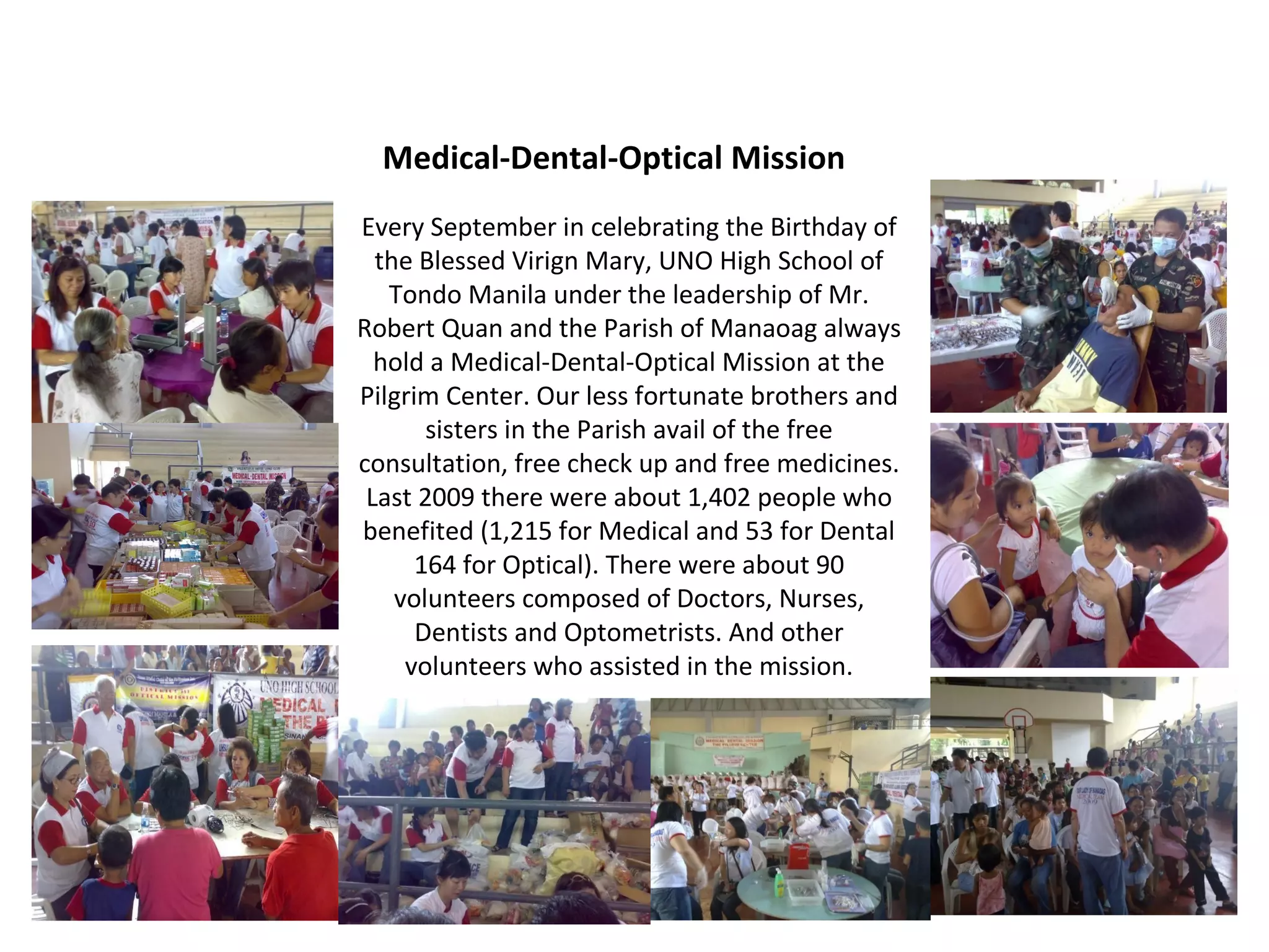 Medical-Dental-Optical Mission
Every September in celebrating the Birthday of
the Blessed Virign Mary, UNO High School of
Tondo Manila under the leadership of Mr.
Robert Quan and the Parish of Manaoag always
hold a Medical-Dental-Optical Mission at the
Pilgrim Center. Our less fortunate brothers and
sisters in the Parish avail of the free
consultation, free check up and free medicines.
Last 2009 there were about 1,402 people who
benefited (1,215 for Medical and 53 for Dental
164 for Optical). There were about 90
volunteers composed of Doctors, Nurses,
Dentists and Optometrists. And other
volunteers who assisted in the mission.

 