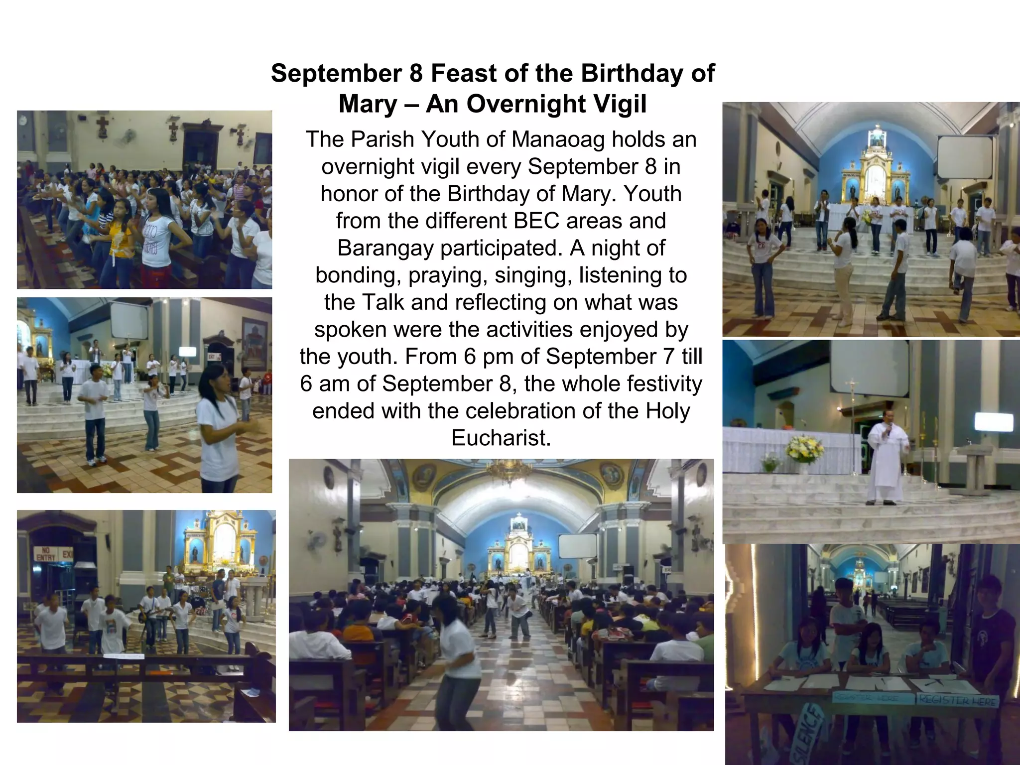 September 8 Feast of the Birthday of
Mary – An Overnight Vigil
The Parish Youth of Manaoag holds an
overnight vigil every September 8 in
honor of the Birthday of Mary. Youth
from the different BEC areas and
Barangay participated. A night of
bonding, praying, singing, listening to
the Talk and reflecting on what was
spoken were the activities enjoyed by
the youth. From 6 pm of September 7 till
6 am of September 8, the whole festivity
ended with the celebration of the Holy
Eucharist.

 