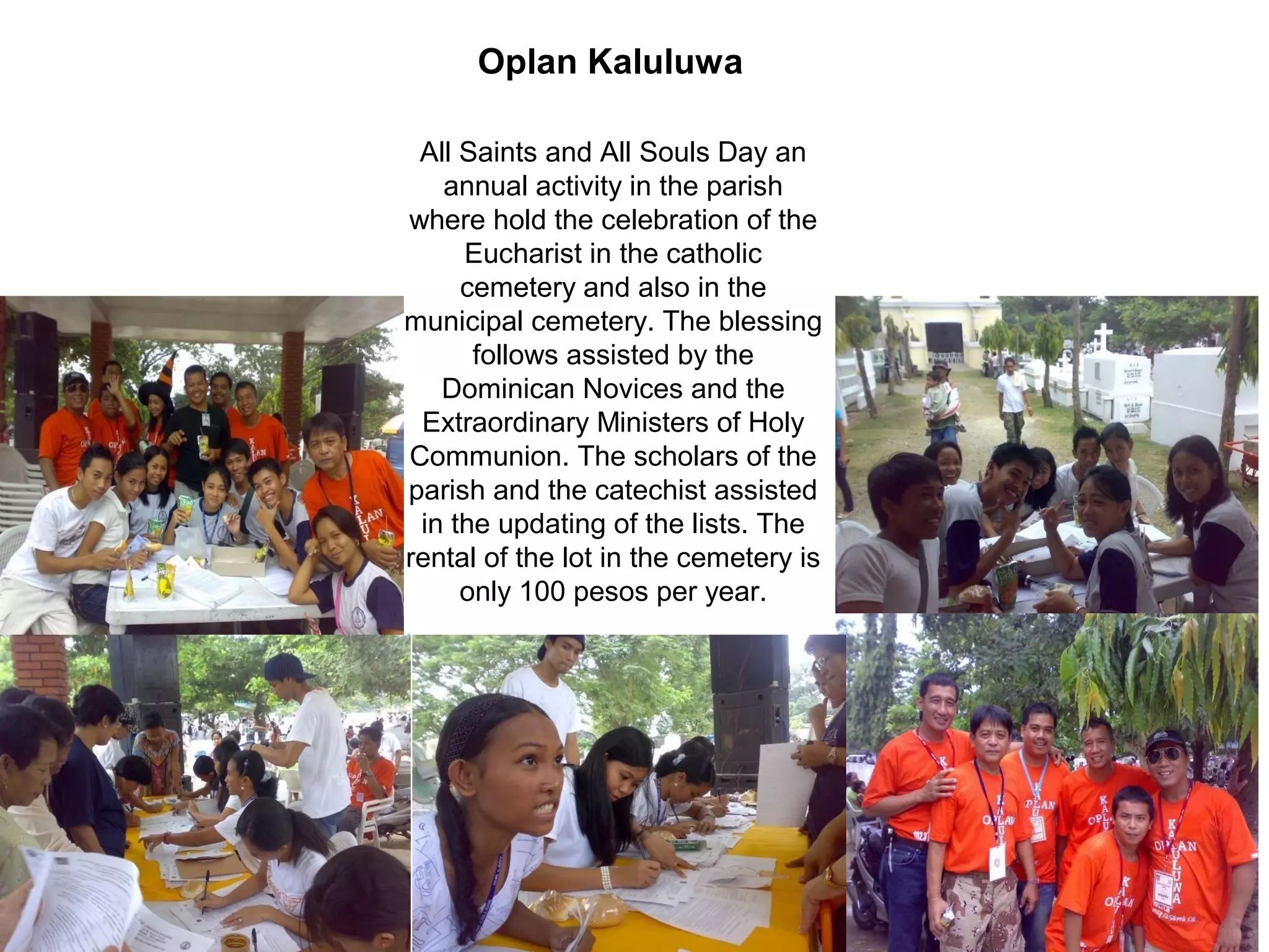 Oplan Kaluluwa
All Saints and All Souls Day an
annual activity in the parish
where hold the celebration of the
Eucharist in the catholic
cemetery and also in the
municipal cemetery. The blessing
follows assisted by the
Dominican Novices and the
Extraordinary Ministers of Holy
Communion. The scholars of the
parish and the catechist assisted
in the updating of the lists. The
rental of the lot in the cemetery is
only 100 pesos per year.

 