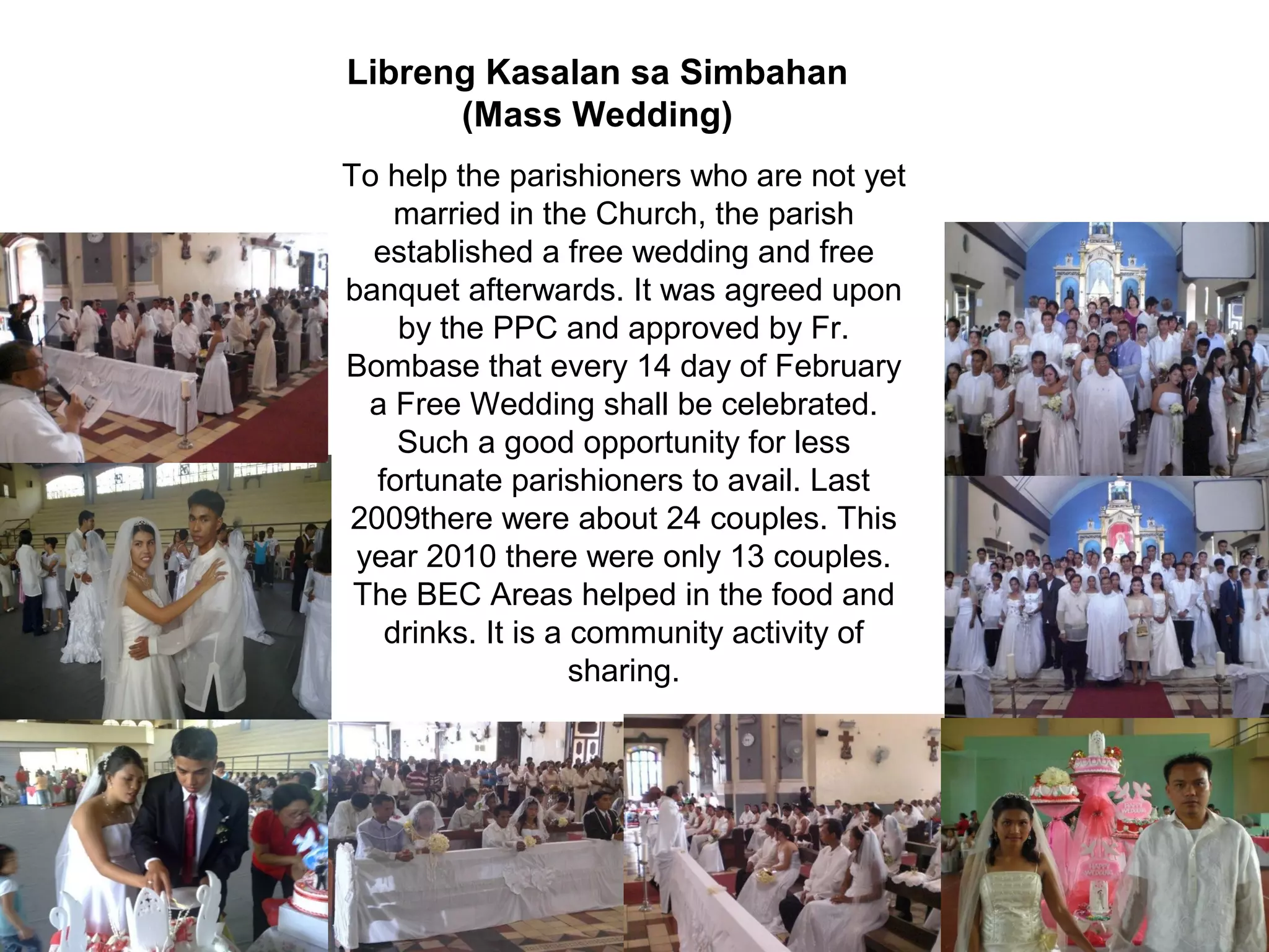 Libreng Kasalan sa Simbahan
(Mass Wedding)
To help the parishioners who are not yet
married in the Church, the parish
established a free wedding and free
banquet afterwards. It was agreed upon
by the PPC and approved by Fr.
Bombase that every 14 day of February
a Free Wedding shall be celebrated.
Such a good opportunity for less
fortunate parishioners to avail. Last
2009there were about 24 couples. This
year 2010 there were only 13 couples.
The BEC Areas helped in the food and
drinks. It is a community activity of
sharing.

 