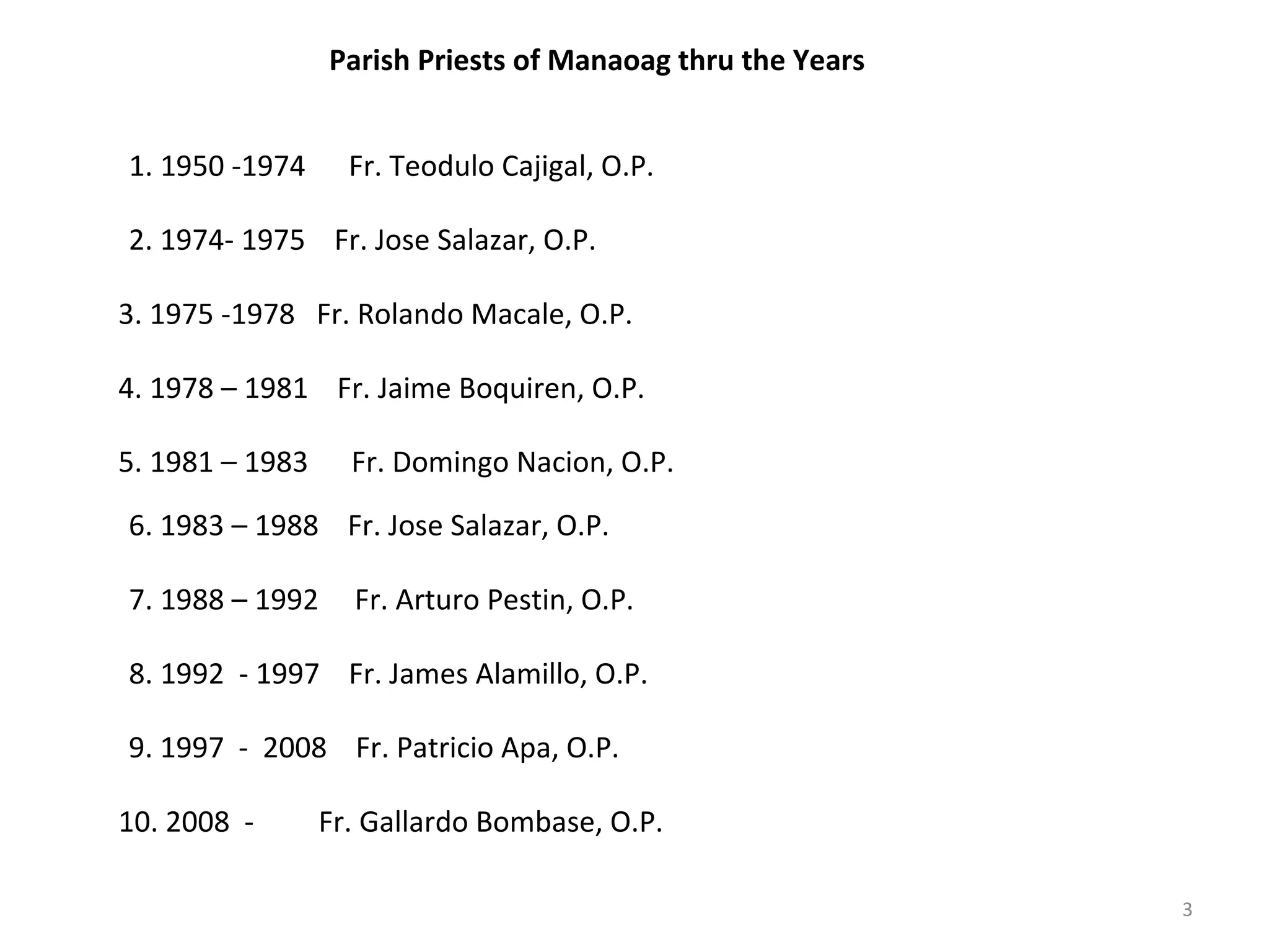 Parish Priests of Manaoag thru the Years
1. 1950 -1974

Fr. Teodulo Cajigal, O.P.

2. 1974- 1975 Fr. Jose Salazar, O.P.
3. 1975 -1978 Fr. Rolando Macale, O.P.
4. 1978 – 1981 Fr. Jaime Boquiren, O.P.
5. 1981 – 1983

Fr. Domingo Nacion, O.P.

6. 1983 – 1988 Fr. Jose Salazar, O.P.
7. 1988 – 1992

Fr. Arturo Pestin, O.P.

8. 1992 - 1997 Fr. James Alamillo, O.P.
9. 1997 - 2008 Fr. Patricio Apa, O.P.
10. 2008 -

Fr. Gallardo Bombase, O.P.
3

 
