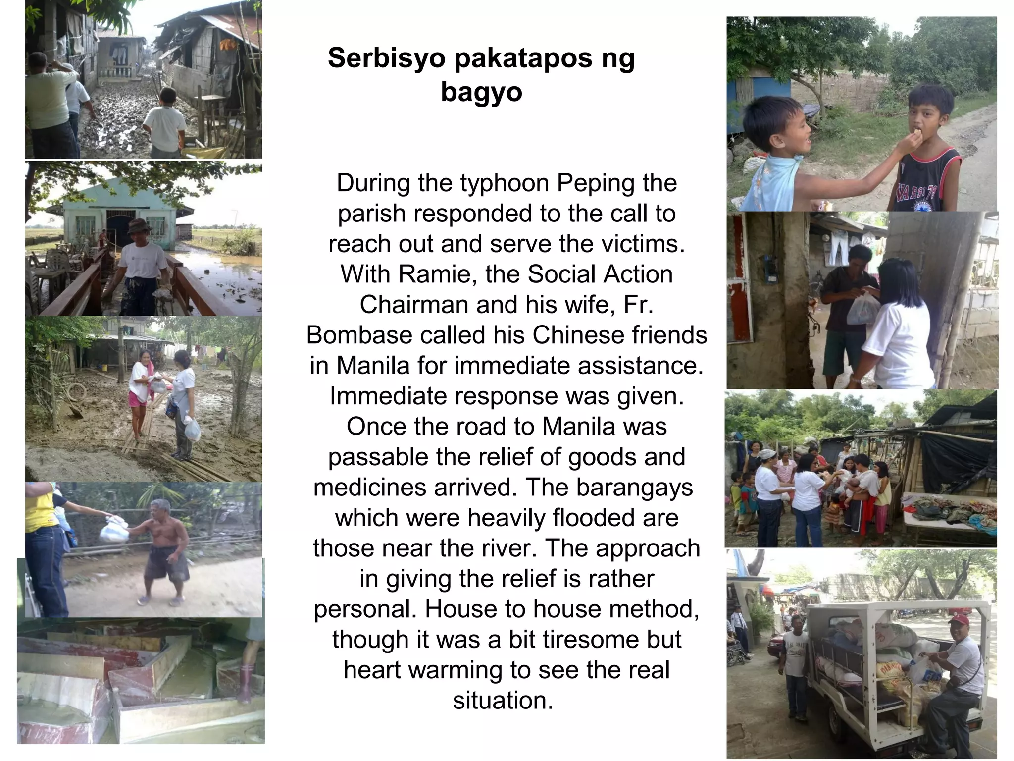 Serbisyo pakatapos ng
bagyo
During the typhoon Peping the
parish responded to the call to
reach out and serve the victims.
With Ramie, the Social Action
Chairman and his wife, Fr.
Bombase called his Chinese friends
in Manila for immediate assistance.
Immediate response was given.
Once the road to Manila was
passable the relief of goods and
medicines arrived. The barangays
which were heavily flooded are
those near the river. The approach
in giving the relief is rather
personal. House to house method,
though it was a bit tiresome but
heart warming to see the real
situation.

 