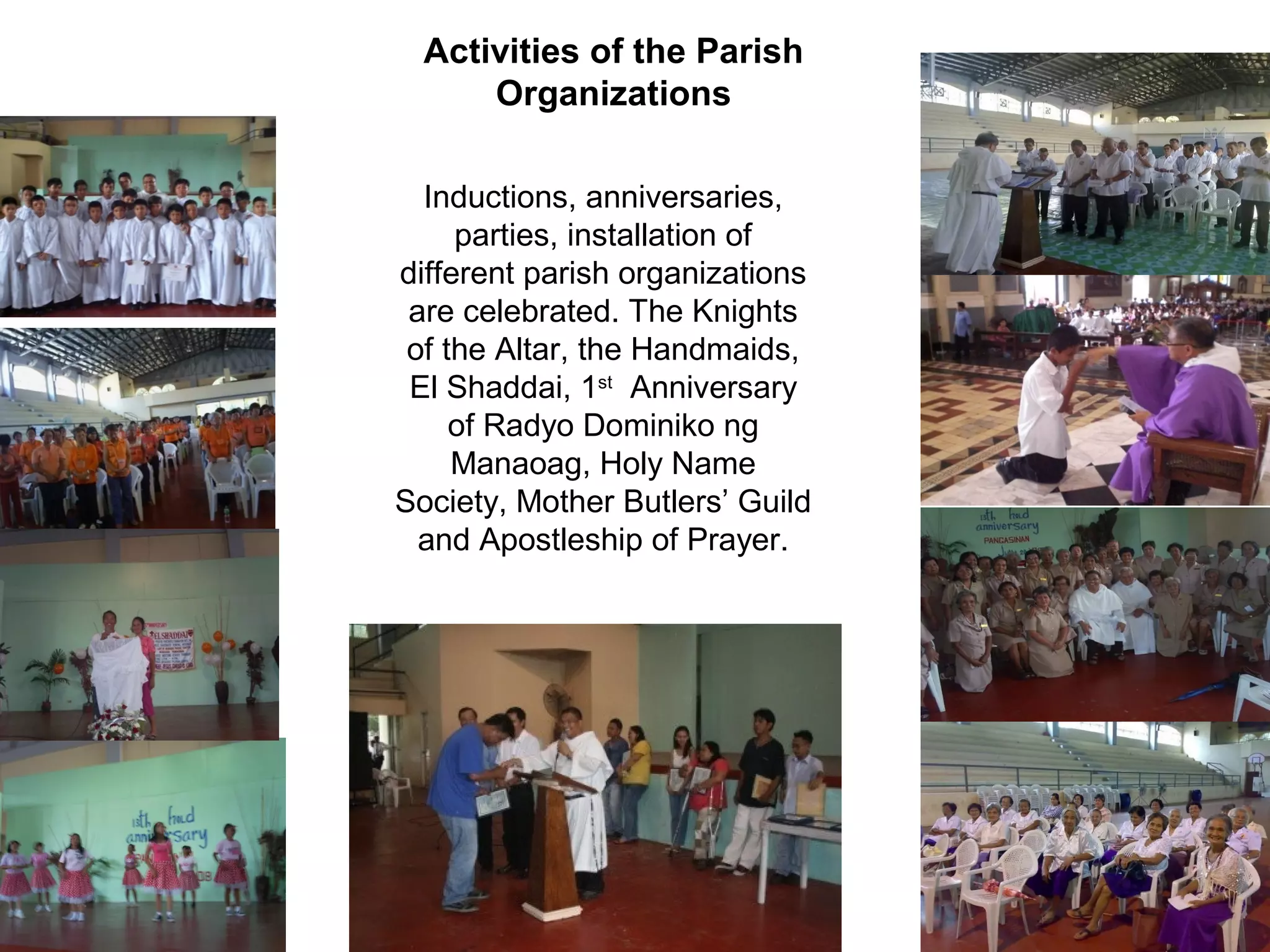 Activities of the Parish
Organizations
Inductions, anniversaries,
parties, installation of
different parish organizations
are celebrated. The Knights
of the Altar, the Handmaids,
El Shaddai, 1st Anniversary
of Radyo Dominiko ng
Manaoag, Holy Name
Society, Mother Butlers’ Guild
and Apostleship of Prayer.

 