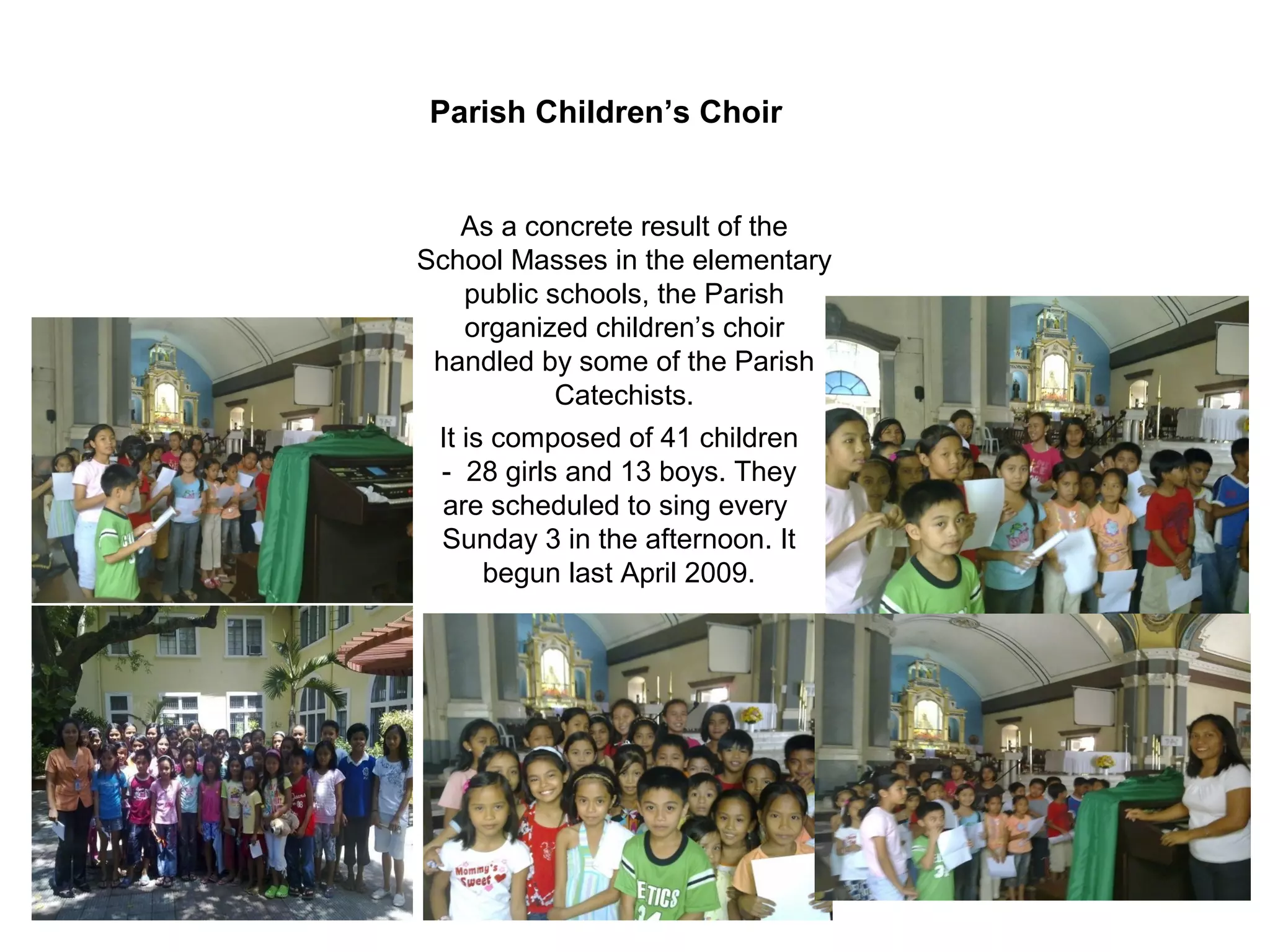 Parish Children’s Choir

As a concrete result of the
School Masses in the elementary
public schools, the Parish
organized children’s choir
handled by some of the Parish
Catechists.
It is composed of 41 children
- 28 girls and 13 boys. They
are scheduled to sing every
Sunday 3 in the afternoon. It
begun last April 2009.

 